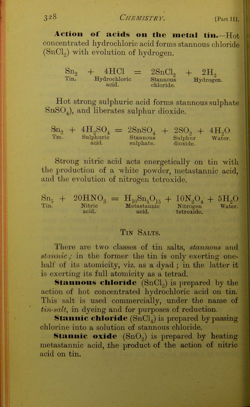 Action of acids on the metal tin.—Hot concentrated hydrochloric acid forms stannous chloride (SnClg) with evolution of hydrogen. Sng + 4HC1 = 2SnCl2 + SHg Tin. Hydrochloric Stannous Hydrogen, acid. chloride. Hot strong sulphuric acid forms stannous sulphate SnSO^), and liberates sulphur dioxide. Sno + 4H2SO4 = 2SnS04 + 2SO2 + 4H,0 Tin. Sulphuric Stannous Sulphur Water, acid. sulphate. dioxide. Strong nitric acid acts energetically on tin with the production of a white powder, metastannic acid, and the evolution of nitrogen tetroxide. Sn^ + 2OHNO3 = HioSujOi,. + lONgO^ + SH^O Tin. Nitric Metustiiunic Nitrogen Water, acid. acid. tetroxide. Tin Salts. Tiiere are two classes of tin salts, stannous and stannic ; in the former the tin is only exerting one- halt of its atomicity, viz. as a dyad ; in the latter it is exerting its full atomicity as a tetrad. Stannons chloride (SnCl,) is j^repared by the action of hot concentrated hydrochloric acid on tin. This salt is used commercially, under the name of tin-salt, in dyeing and for purposes of reduction. Stannic chloride (SnCl^) is prepared by passing chlorine into a solution of stannous chloride. Stannic oxide (SnOj) is prepared by heating metastannic acid, the product of the action of nitric acid on tin.