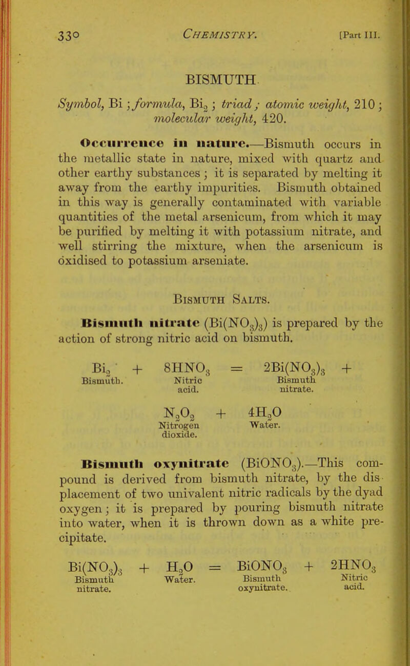 BISMUTH. Symbol, Bi -jformida, Bi, ; triad ; atomic weight, 210 ; molecular weight, 420. Occurrence in nature.—Bismuth occurs in the metallic state in nature, mixed with quartz and other earthy substances; it is separated by melting it away from the earthy impurities. Bismuth obtained in this way is generally contaminated with variable quantities of the metal arsenicum, from which it may be puritied by melting it with potassium nitrate, and well stirring the mixture, when the arsenicum is oxidised to potassium arseniate. Bismuth Salts. Bisinutli nitrate (Bi(N03)3) is prepared by the action of strong nitric acid on bismuth. Bio ■ + 8HNO3 = 2Bi(N03)3 + Bismutb. Nitric Biamuth acid. nitrate. N0O2 + 4H3O Nitrogen Water, dioxide. Bismuth oxynitrate (BiONOg).—This com- pound is derived from bismuth nitrate, by the dis placement of two univalent nitric radicals by the dyad oxygen; it is prepared by pouring bismuth nitrate into water, when it is thrown down as a white pre- cipitate. Bi(N03)3 -1- H2O = BismutU Water, nitrate. BiONOg + 2HNO3 Bismuth Nitric oxynitrate. acid.