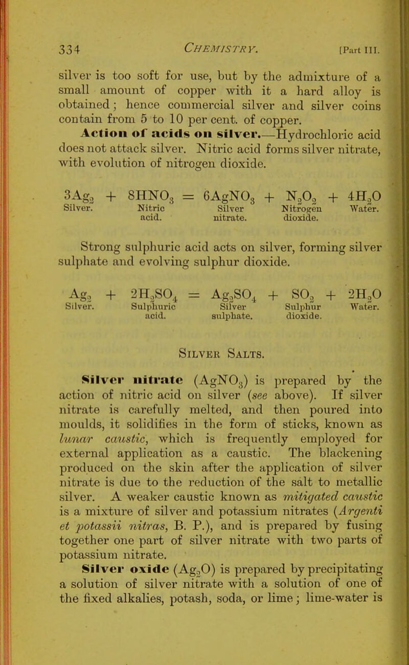 silver is too soft for use, but by the admixture of a small amount of copper with it a hard alloy is obtained; hence commercial silver and silver coins contain from 5 to 10 per cent, of copper. Action of acids on silver.—Hydrochloric acid does not attack silver. Nitric acid forms silver nitrate, with evolution of nitrosren dioxide. 3Ag2 + 8HNO3 = GAgNOg + N2O2 4- 4H3O Silver. Nitric Silver Nitrogen Water, ncid. nitrate. dioxide. Strong sulphuric acid acts on silver, forming silver sulphate and evolving sulphur dioxide. Ago + 2H,S0,^ = Ag.SO^ + SO3 + 2H2O Silver. Sulpliviric Silver Sulphur Water, acid. sulphate. dioxide. Silver Salts. Silver nitrate (AgNOg) is prepared by the action of nitric acid on silver (see above). If silver nitrate is carefully melted, and then poured into moulds, it solidifies in the form of stick,s, known as lunar caustic, which is frequently employed for external application as a caustic. The blackening produced on the skin after the application of silver nitrate is due to the reduction of the salt to metallic silver. A weaker caustic known as mitigated caustic is a mixture of silver and potassium nitrates {Argenti et potassii nitras, B. P.), and is prepared by fusing together one part of silver nitrate with two parts of potassium nitrate. Silver oxide (AgoO) is prepared by precipitating a solution of silver nitrate with a solution of one of the fixed alkalies, potash, soda, or lime; lime-water is