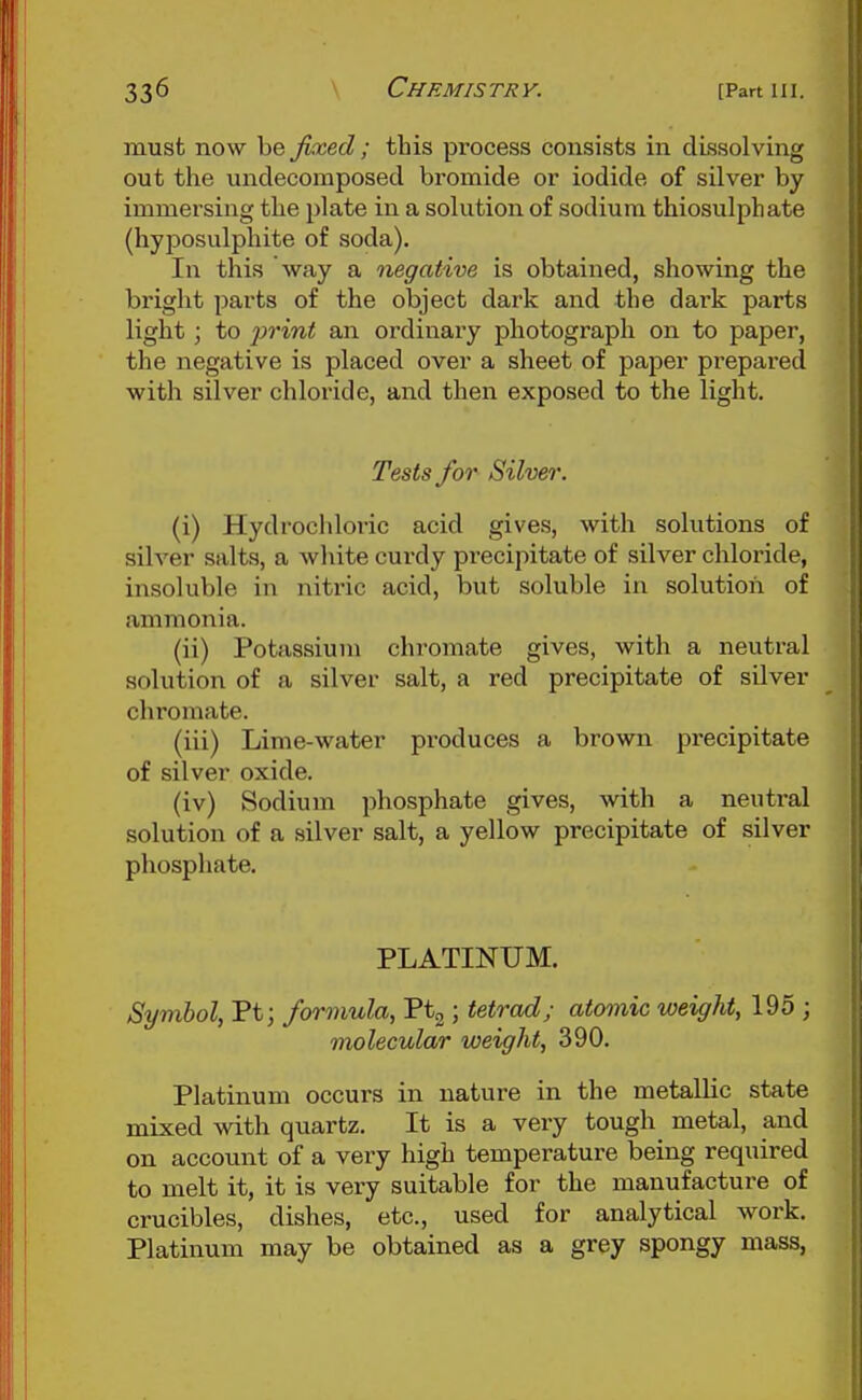 must now be jkced ; this process consists in dissolving out the unclecoraposed bromide or iodide of silver by immersing the plate in a solution of sodium thiosulphate (hyposulphite of soda). In this way a negative is obtained, showing the bright parts of the object dark and the dark parts light; to iwint an ordinary photograph on to paper, the negative is placed over a sheet of paper prepared with silver chloride, and then exposed to the light. Tests for Silver. (i) Hydrochloric acid gives, with solutions of silver salts, a white curdy precipitate of silver chloride, insoluble in nitric acid, but soluble in solution of ammonia. (ii) Potassium chromate gives, with a neutral solution of a silver salt, a red precipitate of silver chromate. (iii) Lime-water produces a brown precipitate of silver oxide. (iv) Sodium phosphate gives, with a neutral solution of a silver salt, a yellow precipitate of silver phosphate. PLATINUM. Symbol, Pt; formula, Ptg; tetrad; atomic weight, 195 ; molecular weight, 390. Platinum occurs in nature in the metallic state mixed with quartz. It is a very tough metal, and on account of a very high temperature being required to melt it, it is very suitable for the manufacture of crucibles, dishes, etc., used for analytical work. Platinum may be obtained as a grey spongy mass,