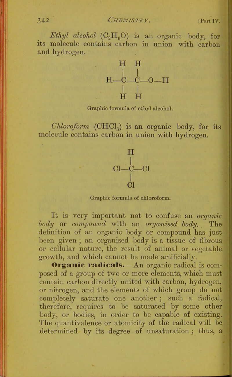 Ethyl alcohol is an organic body, for its molecule contains carbon in union with carbon and hydrogen. H H H—C—C—0—H I I H H Graphic formula of ethyl alcohol. Chloroform (CHCI3) is an organic body, for its molecule contains carbon in union with hydrogen. H I CI—C—01 I 01 Graphic formula of chloroform. It is very important not to confuse an organic body or compound with an organised body. The definition of an oi-gaiiic body or compound has just been given; an organised body is a tissue of fibrous or cellular nature, the result of animal or vegetable growth, and which cannot be made artificially. Org'aiiic radicals.—An organic radical is com- posed of a group of two or more elements, which must contain carbon directly united with carbon, hydrogen, or nitrogen, and the elements of which gi'oup do not completely saturate one another • such a radical, therefore, requires to be saturated by some other body, or bodies, in order to be capable of existing. The quantivalence or atomicity of the radical will be determined by its degree of unsaturation ; thus, a