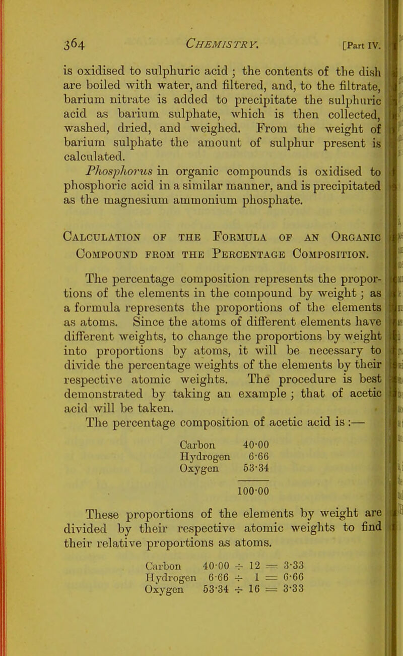 is oxidised to sulphuric acid ; the contents of the dish are boiled with water, and filtered, and, to the filtrate, barium nitrate is added to precipitate the sulphuric acid as barium sulphate, which is then collected, washed, dried, and weighed. From the weight of barium sulphate the amount of sulphur present is calculated. Phosjyhorus in organic compounds is oxidised to phosphoric acid in a similar manner, and is precipitated as the magnesium ammonium phosphate. Calculation of the Formula of an Organic Compound from the Percentage Composition, The percentage composition represents the propor- tions of the elements in the compound by weight; as a formula represents the proportions of the elements as atoms. Since the atoms of different elements have different weights, to change the proportions by weight into proportions by atoms, it will be necessary to divide the percentage weights of the elements by their respective atomic weights. The procedure is best demonstrated by taking an example ; that of acetic acid will be taken. The percentage composition of acetic acid is :— Carbon 40-00 Hydrogen 6-66 Oxygen 53-34 100-00 These proportions of the elements by weight are divided by their respective atomic weights to find their relative proportions as atoms. Carton 40-00 - 12 = 3-33 Hydi-ogen 6-66 -r 1 = 6-66 Oxygen 53-34 ^ 16 = 3-33