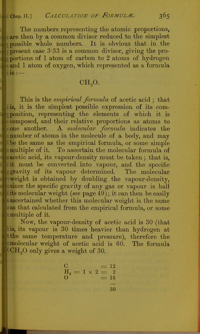 (caiap. II.] Calculation OF FoRMULM. 365 The numbers representing the atomic proportions, I are then by a common divisor reduced to the simplest {possible whole numbers. It is obvious that in the {present case 3'33 is a common divisor, giving the pro- I portions of 1 atom of carbon to 2 atoms of hydrogen I and 1 atom of oxygen, which represented as a formula i is:— CH,0. This is the empirical formula of acetic acid ; that iis, it is the simplest possible expression of its com- {position, representing the elements of which it is I composed, and their relative proportions as atoms to I one another. A molecular formula indicates the I number of atoms in the molecule of a body, and may \ be the same as the empirical formula, or some simple I multiple of it. To ascertain the molecular formula of a acetic acid, its va pour-density must be taken; that is, iit must be converted into vapour, and the specific J gravity of its vapour determined. The molecular 1 weight is obtained by doubling the vapour-density, ssince the specific gravity of any gas or vapour is half isits molecular weight (see page 49); it can then be easily I ascertained whether this molecular weight is the same I as that calculated from the empirical formula, or some t multiple of it. Now, the vapour-density of acetic acid is 30 (that bis, its vapour is 30 times heavier than hydrogen at tthe same temperature and pressure), therefore the (molecular weight of acetic acid is 60. The formula (CHjO only gives a weight of 30. C =12 Hg = 1 X 2 = 2 0 =16 30