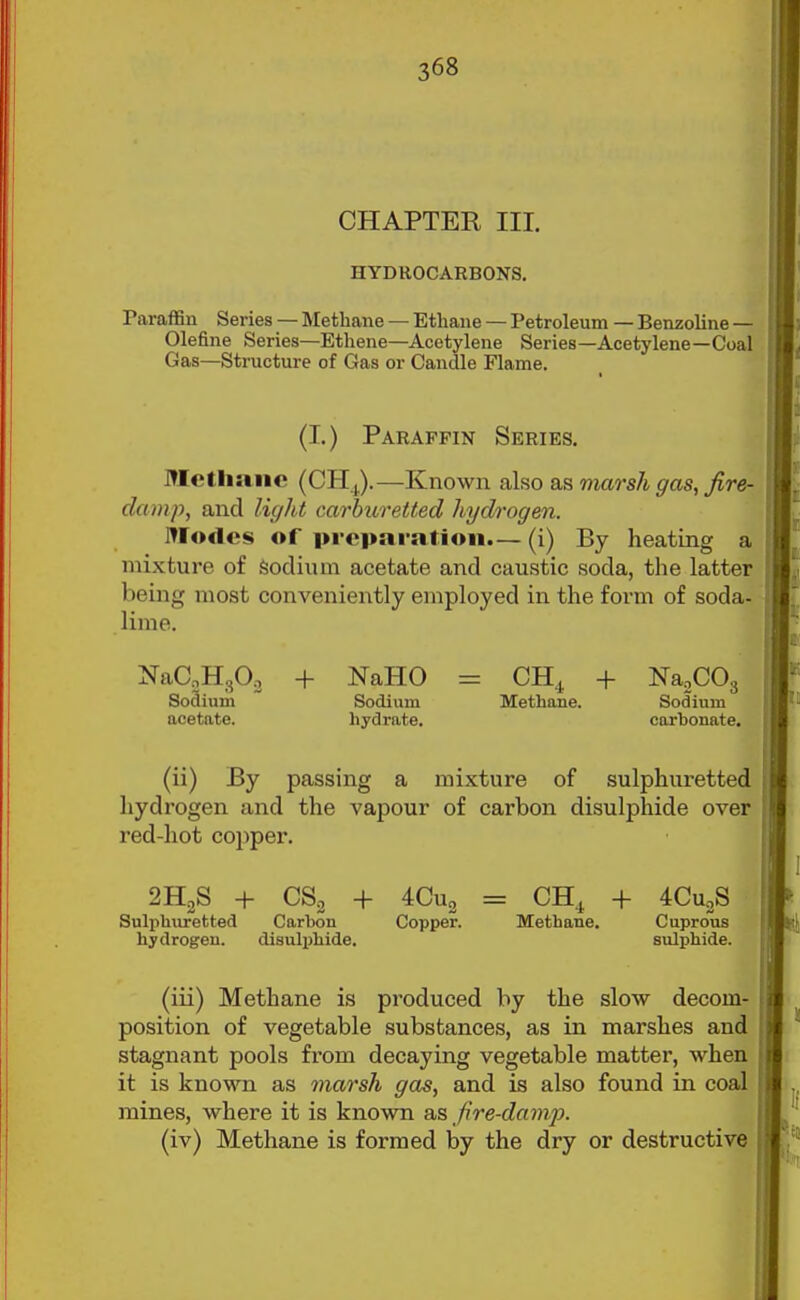 CHAPTER III. HYDROCARBONS. raraflSn Series — Methane — Ethane — Petroleum — Benzoline — Olefine Series—Ethene—Acetylene Series—Acetylene—Coal Gas—Structure of Gas or Candle Flame. (I.) Paraffin Series. ITIctliaiic (CH,.).—Known also as marsh gas, fire- damp, and light carhuretted hydrogen. Modes of preparation.— (i) By heating a mixture of Sodium acetate and caustic soda, the latter being most conveniently employed in the form of soda- lime. NaaHgO^ + NaHO So3ium Sodium acetate. hydrate. CH4 + NajCOg Methane. Sodium carbonate. (ii) By passing a mixture of sulphuretted hydrogen and the vapour of carbon disulphide over red-hot copper. 2H2S + CSo + 4Cu2 = CH^ + 4CuoS Suliihuretted Carbon Copper. Metbane. Cuprous hydrogen. disulphide. sulphide. (iii) Methane is produced by the slow decom- position of vegetable substances, as in marshes and stagnant pools from decaying vegetable matter, when it is known as marsh gas, and is also found in coal mines, where it is known as fire-dam,]}. (iv) Methane is formed by the dry or destructive