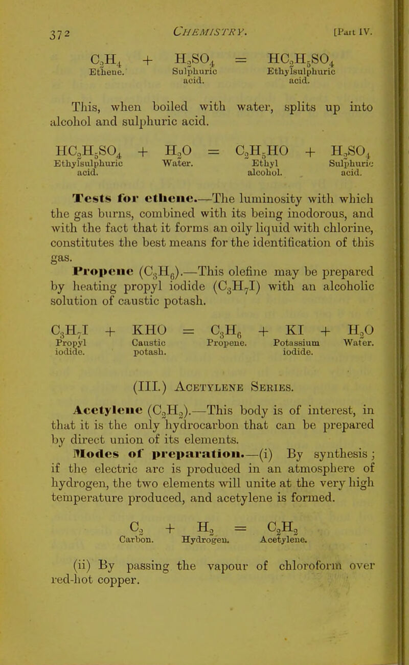 + H,SO^, = HC2H5SO4 Ethene.' Sulpliuric Ethylsulphuric acid. acid. Tliis, when boiled with water, splits up into alcohol and sulphuric acid. HC2H5SO4 + H„0 = CoHjHO + H,SO., Ethyfsulphviric Water. Ethyl Sulphuri'.- acid. alcohol. acid. Tests for ctliciie.—The luminosity with which the gas burns, combined with its being inodorous, and with the fact that it forms an oily li(]uid with chlorine, constitutes the best means for the identification of this gas. Propcnc (C.^Hp).—This olefine may be prepared by heating propyl iodide (CgHyl) with an alcoholic solution of caustic potash. C3H.I + KHO = CgHg + KI + HoO Propyl Caustic Proijeue. Potassium Water, iodide. potash. iodide. (III.) Acetylene Series. Acetylene (CoHo).—This body is of interest, in that it is the only hydrocarbon that can be prepared by direct union of its elements. IWodes of preparation.—(i) By synthesis ; if the electric arc is produced in an atmosphere of hydrogen, the two elements will unite at the very high temperature produced, and acetylene is formed. Co + Hj = CjHo Carbon. Hydrogeu. Acetylene. (ii) By passing the vapour of chloroform over red-hot copper.