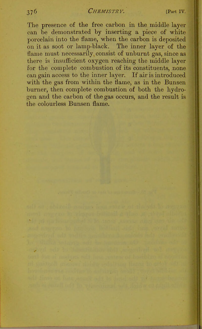 The presence of the free carbon in the middle layer can be demonstrated by inserting a piece of white porcelain into the flame, when the carbon is deposited on it as soot or lamp-black. The inner layer of the flame must necessarily, consist of unburnt gas, since as there is insufficient oxygen reaching the middle layer for the complete combustion of its constituents, none can gain access to the inner layer. If air is introduced with the gas from within the flame, as in the Bunsen burner, then complete combustion of both the hydro- gen and the carbon of the gas occurs, and the result is the colourless Bunsen flame.