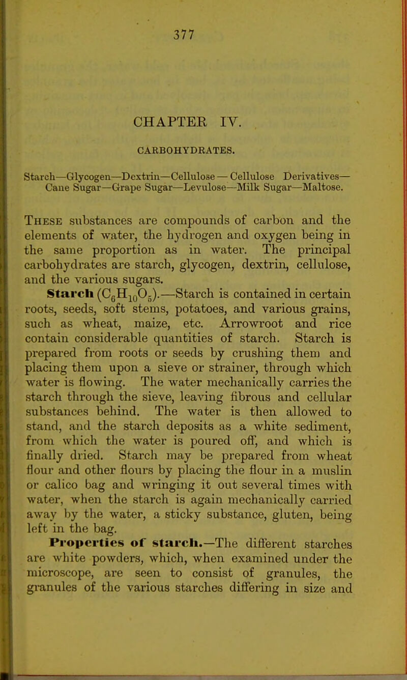 CHAPTEE IV. CARBOHYDRATES. Starch—Glycogen—Dextrin—Cellulose — Cellulose Derivatives— Cane Sugar—Graj)e Sugar—Levulose—Milk Sugar—Maltose. These substances are compounds of carbon and the elements of water, the hj'drogen and oxygen being in the same proportion as in water. The principal carbohydrates are starch, glycogen, dextrin, cellulose, and the various sugars. Starch (CgH^gOj).—Starch is contained in certain roots, seeds, soft stems, potatoes, and various grains, such as wheat, maize, etc. Arrowroot and rice contain considerable quantities of starch. Starch is prepared from roots or seeds by crushing them and placing them upon a sieve or strainer, through which water is flowing. The water mechanically carries the starch through the sieve, leaving fibrous and cellular substances behind. The water is then allowed to stand, and the starch deposits as a white sediment, from which the water is poured off, and which is finally dried. Starch may be prepared from wheat flour and other flours by placing the flour in a muslin or calico bag and wringing it out several times with water, when the starch is again mechanically carried away by the water, a sticky substance, gluten, being left in the bag. Properties of starch.—The difierent starches are white powders, which, when examined under the microscope, are seen to consist of granules, the granules of the various starches diflfering in size and