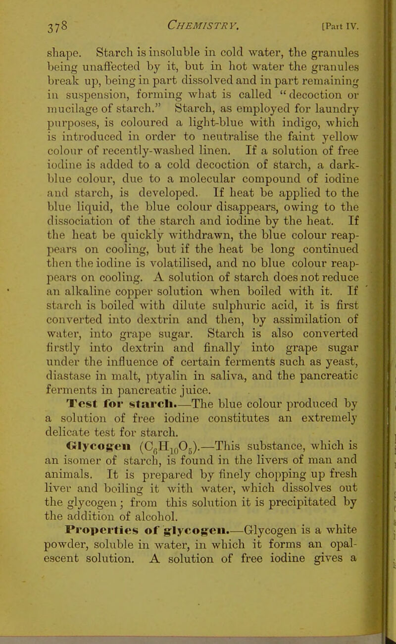 shape. Starch is insoluble in cold water, the granules being unaffected by it, but in hot water the granules break up, being in part dissolved and in part remaining in suspension, forming what is called  decoction or mucilage of starch. Starch, as employed for laundry purposes, is coloured a light-blue with indigo, which is introduced in order to neutralise the faint yellow colour of recently-washed linen. If a solution of free iodine is added to a cold decoction of starch, a dark- blue colour, due to a molecular compound of iodine and stai'ch, is developed. If heat be applied to the blue liquid, the blue colour disappears, owing to the dissociation of the starch and iodine by the heat. If the heat be quickly withdrawn, the blue colour reap- pears on cooling, but if the heat be long continued tlien the iodine is volatilised, and no blue colour reap- pears on cooling. A solution of starch does not reduce an alkaline copper solution when boiled with it. If starch is boiled with dilute sulphuric acid, it is first converted into dextrin and then, by assimilation of water, into grape sugar. Starch is also converted firstly into dextrin and finally into grape sugar under the influence of certain ferments such as yeast, diastase in malt, ptyalin in saliva, and the pancreatic ferments in pancreatic juice. Test for stnrcli.—The blue colour produced by a solution of free iodine constitutes an exti'emely delicate test for starch. Olycog-en (CgHjfiOg).—This substance, which is an isomer of starch, is found in the livers of man and animals. It is prepared by finely chopping up fresh liver and boiling it with water, which dissolves out the glycogen; from this sohition it is precipitated by the addition of alcohol. Properties of glycogen.—Glycogen is a white powder, soluble in water, in which it forms an opal- escent solution. A solution of free iodine gives a