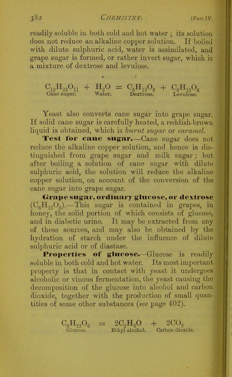 readily soluble in both cold and hot water ; its solution does not reduce an alkaline copper solution. If boiled with dilute sulphuric acid, water is assimilated, and grape sugar is formed, or rather invert sugar, which is a mixture of dextrose and levulose. Cane sugar. Water. Dextrose. Levulose. Yeast also converts cane sugar into grape sugar. If solid cane sugar is carefully heated, a reddish-brown liquid is obtained, which is hihrnt sugar or caramel. Test for cane siig:ar.—Cane sugar does not reduce the alkaline copper solution, and hence is dis- tinguished from grape sugar and milk sugar; but after boiling a solution of cane sugar with dilute sulphuric acid, the solution will reduce the alkaline copper solution, on account of the convei'sion of the cane sugar into grape sugar. Orapc sugai', ordinary g^liicosc, or <lcxtrosc (CgHjoOfj).—This sugar is contained in grapes, in honey, the solid portion of which consists of glucose, and in diabetic urine. It may be extracted from any of these sources, and may also be obtained by the hydration of starch under the influence of dilute sulphuric acid or of diastase. Properties of glucose.—Glucose is readily sohible in both cold and hot water. Its most important property is that in contact with yeast it undergoes alcoholic or vinous fermentation, the yeast causing the decomposition of the glucose into alcohol and carbon dioxide, together with the production of small quan- tities of some other substances {see page 402). CgHijOg = 2G,B.p + 2COo Glucose. Etliyl alcohol. Carbon dioxide.