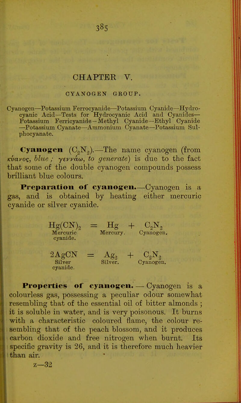 38s CHAPTER V. CYANOGEN GROUP. Cyauogen—Potassium Ferrocyanide—Potassium Cyanide—Hydro- cyanic Acid—Tests for Hydrocyanic Acid and Cyanides— Potassium Ferricyanide—Methyl Cyanide—Ethyl Cyanide —Potassium Cyanate—Ammoniuna Cyanate—Potassium Sul- phocyanate. Cyauog:en (CgNg).—The name cyanogen (from Kvai'og, blue; ytvvau), to generate) is due to the fact that some of the double cyanogen compounds possess brilliant blue colours. Preparation of cyaiiog:eii.—Cyanogen is a gas, and is obtained by heating either mercuric cyanide or silver cyanide. Hg(CN)2 = Hg + C2N2 Mercuric Mercury. Cyanogen, cyanide. 2AgCN = Ag2 + C2N3 Silver Silver. Cyanogen, cyanide. Properties of cyauog:eu. — Cyanogen is a colourless gas, possessing a peculiar odour somewhat resembling that of the essential oil of bitter almonds ; it is soluble in water, and is very poisonous. It burns with a characteristic coloured flame, the colour re- sembling that of the peach blossom, and it produces ' carbon dioxide and free nitrogen when burnt. Its I specific gravity is 26, and it is therefore much heavier I than air, z—32