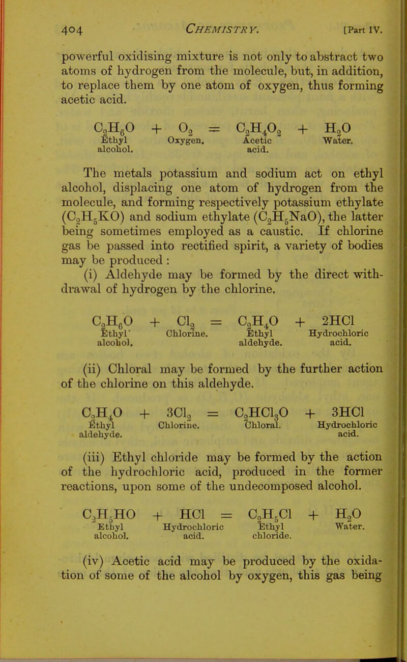 powerful oxidising mixture is not only to abstract two atoms of hydrogen from the molecule, but, in addition, to replace them by one atom of oxygen, thus forming acetic acid. Ethyl Oxygen, ilcetic Water, alcohol. acid. The metals potassium and sodium act on ethyl alcohol, displacing one atom of hydrogen from the molecule, and forming respectively potassium ethylate (CgHgKO) and sodium ethylate (CgHgNaO), the latter being sometimes employed as a caustic. If chlorine gas be passed into rectified spirit, a variety of bodies may be produced: (i) Aldehyde may be formed by the direct with- drawal of hydrogen by the chlorine. CoHgO + CI2 = C2H4O + 2HC1 Ethyl Chlorine. Ethyl Hydi-ochloric alcohol, aldehyde. acid. (ii) Chloral may be formed by the further action of the chlorine on this aldehyde. CjH^O + 3CI2 = C2HCI3O + 3HC1 Ethyl Chlorine. Chloral. Hydrochloric aldehyde. acid. (iii) Ethyl chloride may be formed by the action of the hydrochloric acid, produced in the former reactions, upon some of the undecomposed alcohol. C3H5HO + HCl = C2H5CI + HgO Ethyl Hydrochloric Ethyl Water, alcohol. acid. chloride. (iv) Acetic acid may be produced by the oxida- tion of some of the alcohol by oxygen, this gas being