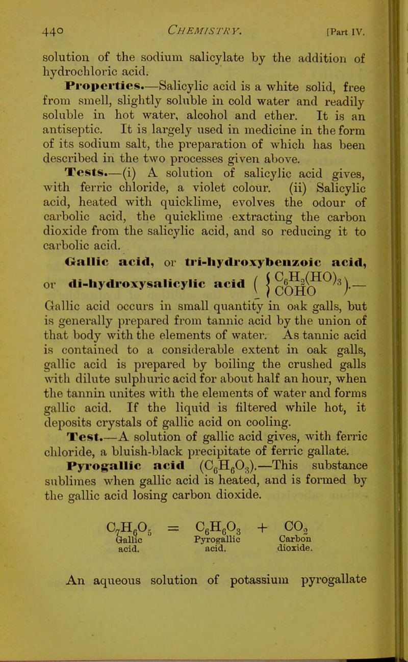 solution of the sodium salicylate by the addition of hydrochloric acid. Properties.—Salicylic acid is a white solid, free from smell, slightly soluble in cold water and readily soluble in hot water, alcohol and ether. It is an antiseptic. It is lai-gely used in medicine in the form of its sodium salt, the pi-eparation of which has been described in the two processes given above. Tests.—(i) A solution of salicylic acid gives, with ferric chloride, a violet colour. (ii) Salicylic acid, heated with quicklime, evolves the odour of carbolic acid, the quicklime extracting the carbon dioxide from the salicylic acid, and so reducing it to carbolic acid. Crnllic acid, or tri-liy<lroxybeuzoic acid, or di-hydroxysalicylic acid ( j cOl}(?^^'^)~ Gallic acid occurs in small quantity in oak galls, but is generally prepared from tannic acid by the union of that body with the elements of water. As tannic acid is contained to a considerable extent in oak galls, gallic acid is prepared by boiling the crushed galls with dilute sulphuric acid for about half an hour, when the tannin unites with the elements of water and forms gallic acid. If the liquid is filtered while hot, it deposits crystals of gallic acid on cooling. Test.—A solution of gallic acid gives, with fei'ric cliloride, a bluish-black precipitate of ferric gallate. Pyrogallic acid (CgHgO.,).—This substance sublimes when gallic acid is heated, and is fonned by the gallic acid losing carbon dioxide. C^H^O, = CeHcOg + CO, Gallic Pyrogallio Carbon acid. acid. dioxide. An aqueous solution of potassium pyi'Ogallate