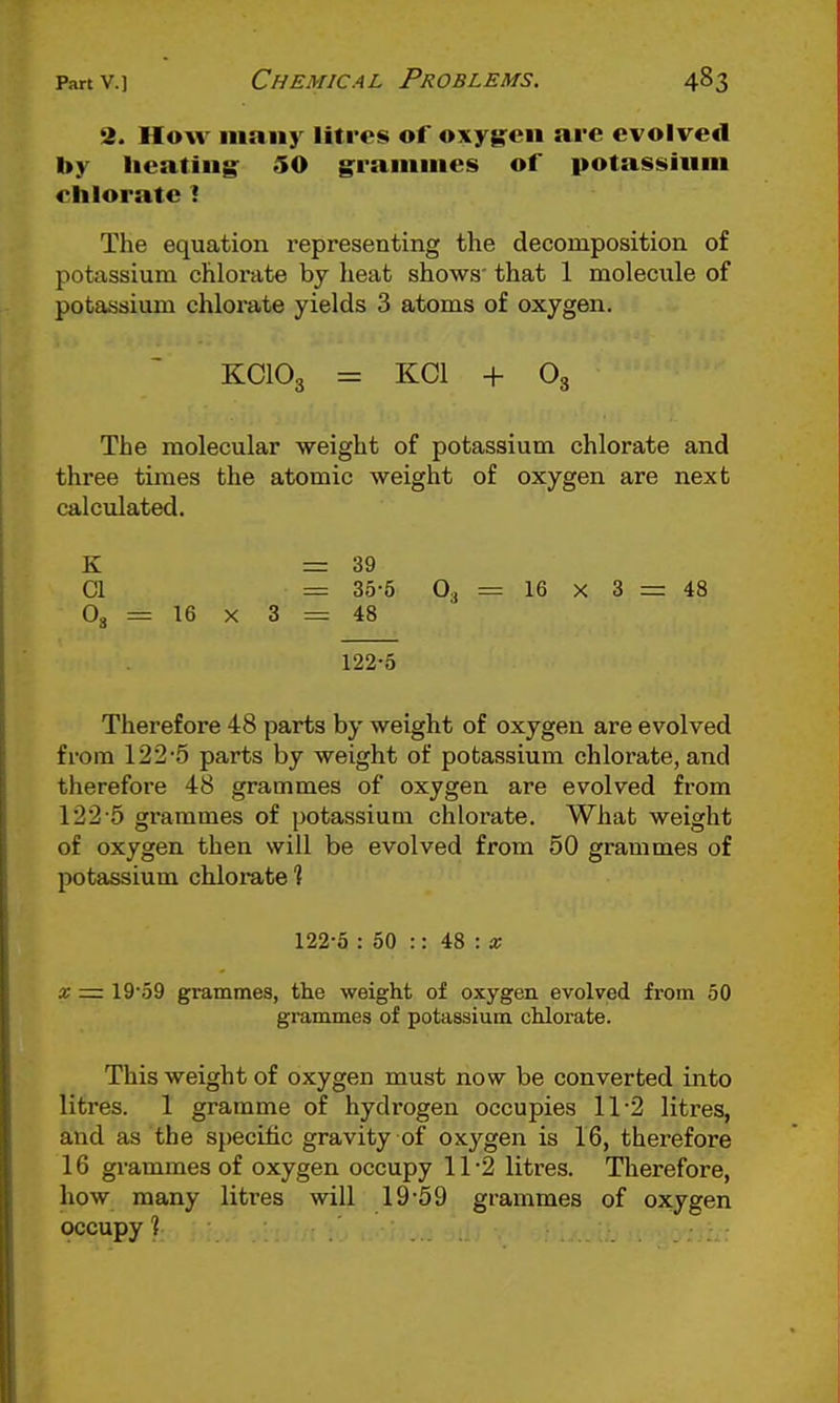 2. HoAv iiiniiy litres of oxygen are evolved by lieiitiiig 50 graiiiiiies of potassium chlorate I The equation representing the decomposition of potassium chlorate by heat shows' that 1 molecule of potassium chlorate yields 3 atoms of oxygen. KCIO3 = KOI + O3 The molecular weight of potassium chlorate and three times the atomic weight of oxygen are next calculated. K CI O3 = 16 X 3 = 39 = 35-5 O, = 16 X 3 = 48 = 48 122-5 Therefore 48 parts by weight of oxygen are evolved from 122-5 parts by weight of potassium chlorate, and therefore 48 grammes of oxygen are evolved from 122-5 grammes of potassium chlorate. What weight of oxygen then will be evolved from 50 grammes of potassium chlorate 1 122-5 : 50 :: 48 : a; X — 19-59 grammes, the weight of oxygen evolved from 50 grammes of potassium chlorate. This weight of oxygen must now be converted into litres. 1 gramme of hydrogen occupies 11-2 litres, and as the specific gravity of oxygen is 16, therefore 16 grammes of oxygen occupy 11-2 litres. Therefore, how many litres will 19-59 grammes of oxygen occupy 1