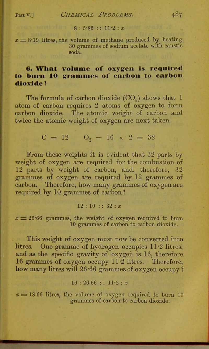 8 : 5-85 :: 11-2 : x 3; = 8-19 litres, the volume of methane produced hy heating 30 grammes of sodium acetate with caustic soda. 6. What volume of oxygen is required to burn lO grammes of carbon to carbon dioxide 1 The formula of carbon dioxide (CO,) shows that 1 atom of carbon requires 2 atoms of oxygen to form carbon dioxide. The atomic weight of carbon and twice the atomic weight of oxygen are next taken. C = 12 O2 = 16 X 2 = 32 From these weights it is evident that 32 parts by weight of oxygen are required for the combustion of 12 parts by weight of carbon, and, therefore, 32 gi-ammes of oxygen are required by 12 grammes of carbon. Therefore, how many grammes of oxygen are required by 10 grammes of carbon? 12 : 10 : : 32 : a; X = 26*66 grammes, the weight of oxygen required to bum 10 grammes of carbon to carbon dioxide. This weight of oxygen must now be converted into litres. One gramme of hydrogen occupies 11-2 litres, and as the specific gravity of oxygeii is 16, therefore 16 grammes of oxygen occupy 11 2 litres. Therefore, how many litres will 26'66 grammes of oxygen occupy 1 16 : 26-66 :: 11-2 : x X = 18-66 litres, the volume of oxygen required to burn 10 grammes of carbon to carbon dioxide.