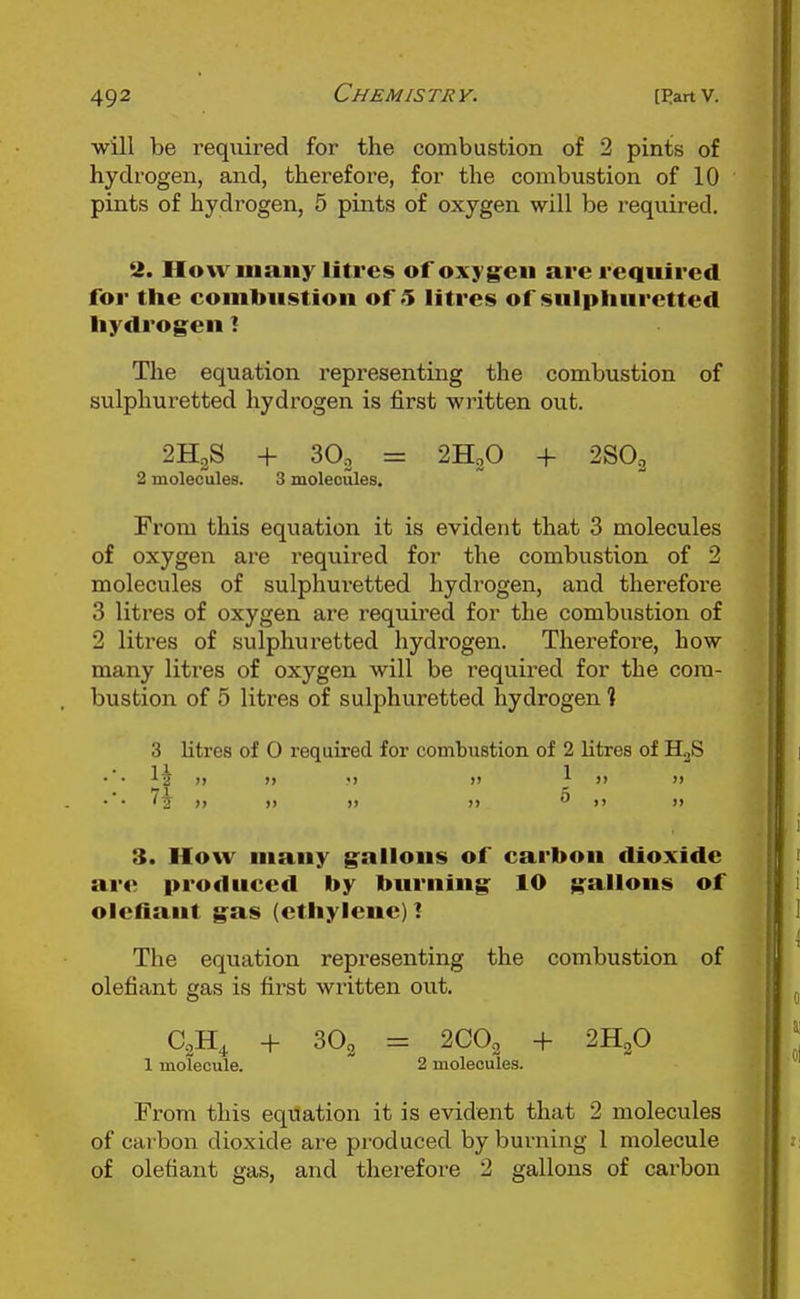 will be required for the combustion of 2 pints of hydrogen, and, therefore, for the combustion of 10 pints of hydrogen, 5 pints of oxygen will be required. 2. How many litres of oxygen are required for the combustion of 5 litres of sulphuretted hydrogen! The equation representing the combustion of sulphuretted hydrogen is first written out. 2H2S + = 2H2O + 2SO3 2 molecules. 3 moleoules. From this equation it is evident that 3 molecules of oxygen are required for the combustion of 2 molecules of sulphuretted hydrogen, and therefore 3 litres of oxygen are required for the combustion of 2 litres of sulphuretted hydrogen. Therefore, how many litres of oxygen will be required for the com- bustion of 5 litres of sulphuretted hydrogen 1 3 litres of 0 required for combustion of 2 litres of YL^ li 1 ■'a )i » •) )> J- >) >> 7^ ), M f J) )) 3. How many gallons of carbon dioxide are produced by burning 10 gallons of olcfiant gas (ethylene)! The equation representing the combustion of olefiant gas is first written out. C2H4 + 3O2 = 2CO3 + 2H2O 1 molecule. 2 molecules. From this equation it is evident that 2 molecules of carbon dioxide are produced by burning 1 molecule of olefiant gas, and therefore 2 gallons of carbon