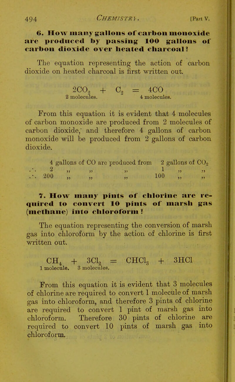 6. How many g-allons of carbon monoxide arc produced by passing 100 gallons of carbon dioxide over heatc<l charcoal] The equation representing the action of carbon dioxide on heated charcoal is first written out. 200, + 02 = 4C0 2 molecvdes. 4 molecules. From this equation it is evident that 4 molecules of carbon monoxide are produced from 2 molecules of carbon dioxide,' and therefore 4 gallons of carbon monoxide will be produced from 2 gallons of carbon dioxide. 4 gallons of CO are produced from 2 gallons of COo 9 1 • •  11 11 11 ^11 11 .-. 200 „ „ „ 100 7. How many pints of chlorine are re- quired to convert 10 pints of marsh gas (methane) into chloroform! The equation representing the conversion of marsh gas into chloroform by the action of chlorine is first written out. CH^ + SClg = CHCI3 + 3HC1 1 molecule. 3 molecules. From this equation it is evident that 3 molecules of chlorine are required to convert 1 molecule of marsh gas into chloroform, and therefore 3 pints of chlorine are required to convert 1 pint of marsh gas into chloroform. Therefore 30 pints of chlorine are required to convert 10 pints of marsh gas into chloroform.