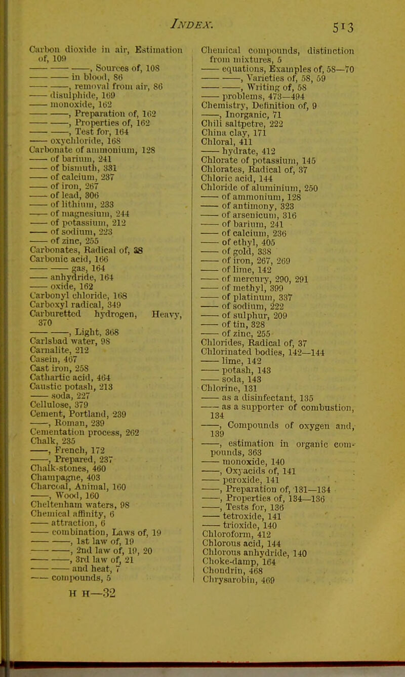 Ciubou dioxiile in air, Estimation of, 10!) , Sources of, lOS ill blood, 80 , removal from air, 86 (lisiiipliide, 109 monoxide, 102 , Preparation of, 102 , Properties of, 102 , Test for, 104 oxjcliloride, 108 Carbonate of ammonium, 128 of barium, 241 of bismutli, 331 of calcium, 237 of iron, 207 of lead, 300 of lithium, 233 of niagnesiuiii, 244 of potassium, 212 of sodium, 223 of zinc, 255 Carbonates, Radical of, 38 Carbonic acid, 100 gas, 104 anhydiide, 104 oxide, 102 Carbonyl chloride, 108 Carboxyl radical, 349 Carburettcd hydrogen, Heavy, 370 , Light, 308 Carlsbad water, 98 Carualite, 212 Casein, 407 Cast iron, 258 Cathartic acid, 464 Caustic potash, 213 soda, 227 Cellulose, 379 Cement, Portland, 239 , Roman, 239 Cementation process, 262 Clialk, 235 , French, 172 , Prepared, 237 Oialk-stones, 400 Champagne, 403 Charcoal, Aiinial, 100 , Woo<l, 160 Cheltenham waters, 98 Chemical affinity, 0 attraction, 0 combination. Laws of, 19 , 1st law of, 19 ■— , 2iid law of, 19, 20 , 3rd law of, 21 and heat, 7 comixiunds, 5 H H—32 Chemical compounds, distinction from mixtures, 5 equations. Examples of, 58—70 , Varieties of, 58, 59 , Writing of, 58 problems, 473—494 Chemistry, Definition of, 9 , Inorganic, 71 Chili saltpetre, 222 China clay, 171 Chloral, 411 hydrate, 412 Chlorate of potassium, 145 Chlorates, Radical of, 37 Chloric acid, 144 Chloride of aluminium, 250 of ammonium, 128 of antimony, 323 of arseuicum, 310 of barium, 241 of calcium, 230 of ethyl, 405 of gold, 338 of iron, 267, 209 of lime, 142 (if mercuiy, 290, 291 of methyl, 399 of platinum, 337 of sodium, 222 of sulphur, 209 of tin, 328 of zinc, 255 Chlorides, Radical of, 37 Chlorinated bodies, 142—144 lime, 142 potash, 143 soda, 143 Chlorine, 131 as a disinfectant, 135 as a supporter of combustion, 134 , Compounds of oxygen and, 139 , estimation iu oigauic com- pounds, 363 monoxide, 140 , Oxyacids of, 141 peroxide, 141 , Preparation of, 131—134 , Properties of, 134—136 , Tests for, 136 tetioxide, 141 trioxide, 140 Chlorofonn, 412 Chlorous acid, 144 Chlorous anhydride, 140 Choke-damp, 164 Chondrin, 468 Chrysarobiii, 409