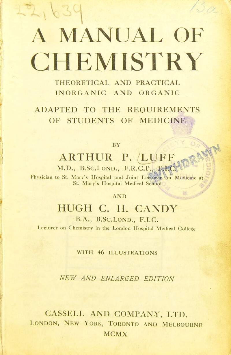 A MANUAL OF CHEMISTRY THEORETICAL AND PRACTICAL INORGANIC AND ORGANIC ADAPTED TO THE REQUIREMENTS OF STUDENTS OF MEDICINE BY ARTHUR P. (LUFF M.D., B.SC.LOND., F.R.C.I'., Ji.l.C. Physician to St. Mary's Hospital and Joint Le(^ttj$tnbn Medicine at St. Mary's Hospital Medical School AND HUGH G. H. CANDY B.A., B.SC.LOND., F.I.C. Lecturer on Chemistry in the London Hospital Medical College WITH 46 ILLUSTRATIONS NEW AND ENLARGED EDITION CASSELL AND COMPANY, LTD. London, New York, Toronto and Melbourne MCMX