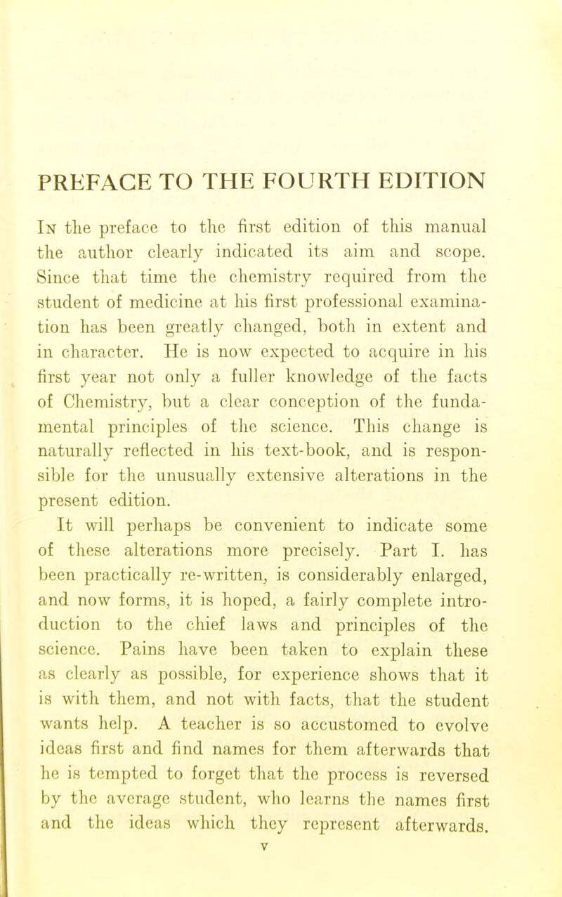 In the preface to the first edition of this manual the author clearly indicated its aim and scope. Since that time the chemistry required from the student of medicine at his first professional examina- tion has been greatly changed, both in extent and in character. He is now expected to acquire in his first year not only a fuller knowledge of the facts of Chemistry, but a clear conception of the funda- mental principles of the science. This change is naturally reflected in his text-book, and is respon- sible for the unusually extensive alterations in the present edition. It will perhaps be convenient to indicate some of these alterations more precisely. Part I. has been practically re-written, is considerably enlarged, and now forms, it is hoped, a fairly complete intro- duction to the chief laws and principles of the science. Pains have been taken to explain these as clearly as possible, for experience shows that it is with them, and not with facts, that the student wants help. A teacher is so accustomed to evolve ideas first and find names for them afterwards that he is tempted to forget that the process is reversed by the average student, who learns the names first and the ideas which they represent afterwards.