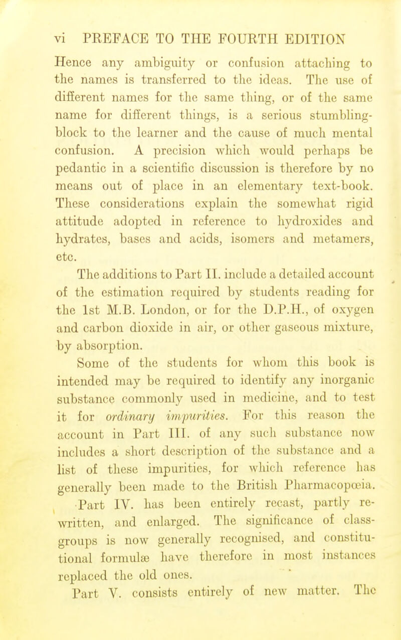 Hence any ambiguity or confusion attaching to the names is transferred to the ideas. The use of different names for the same tiling, or of the same name for different things, is a serious stumbling- block to the learner and the cause of much mental confusion. A precision which would perhaps be pedantic in a scientific discussion is therefore by no means out of place in an elementary text-book. These considerations explain the somewhat rigid attitude adopted in reference to hydroxides and hydrates, bases and acids, isomers and metamers, etc. The additions to Part II. include a detailed account of the estimation required by students reading for the 1st M.B. London, or for the D.P.H., of oxygen and carbon dioxide in air, or other gaseous mixture, by absorption. Some of the students for whom this book is intended may be required to identify any inorganic, substance commonly used in medicine, and to test it for ordinary impurities. For this reason the account in Part III. of any such substance now includes a short description of the substance and a list of these impurities, for which reference has generally been made to the British Pharmacopoeia. ■Part IV. has been entirely recast, partly re- written, and enlarged. The significance of class- groups is now generally recognised, and constitu- tional formula? have therefore iu most instances replaced the old ones. Part V. consists entirely of new matter. The