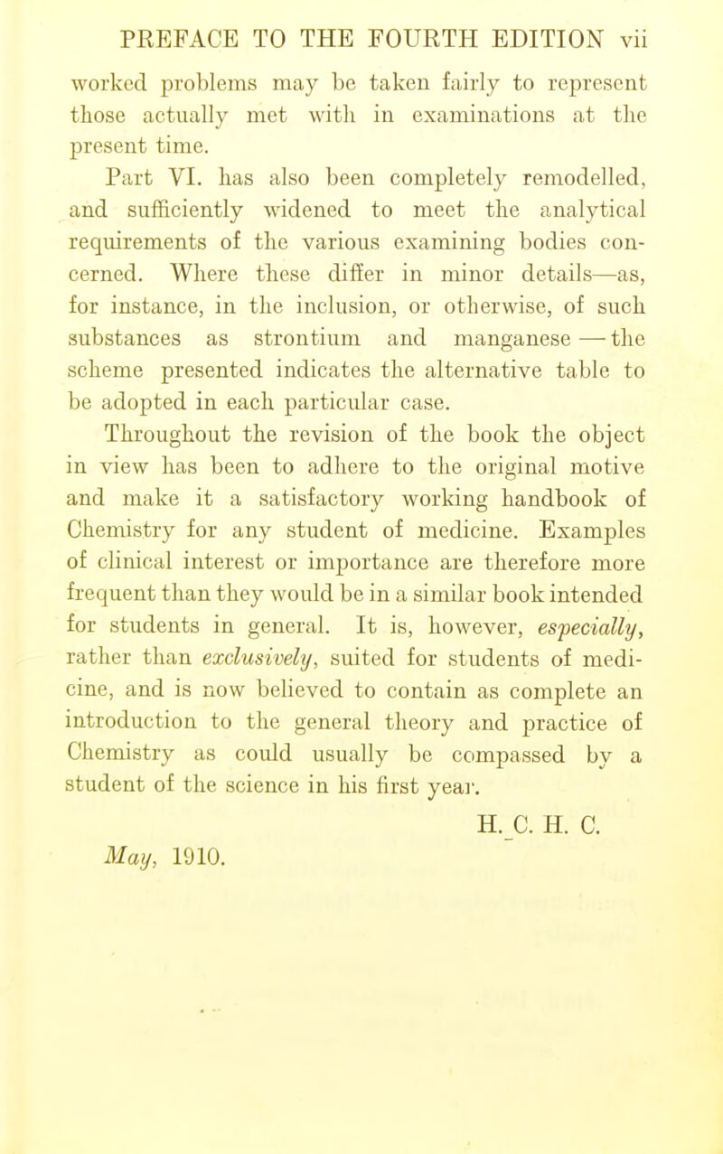 worked problems may be taken fairly to represent those actually met with in examinations at the present time. Part VI. has also been completely remodelled, and sufficiently widened to meet the analytical requirements of the various examining bodies con- cerned. Where these differ in minor details—as, for instance, in the inclusion, or otherwise, of such substances as strontium and manganese — the scheme presented indicates the alternative table to be adopted in each particular case. Throughout the revision of the book the object in view has been to adhere to the original motive and make it a satisfactory working handbook of Chemistry for any student of medicine. Examples of clinical interest or importance are therefore more frequent than they would be in a similar book intended for students in general. It is, however, especially, rather than exclusively, suited for students of medi- cine, and is now believed to contain as complete an introduction to the general theory and practice of Chemistry as could usually be compassed by a student of the science in his first year. H. C. H. C. May, 1910.