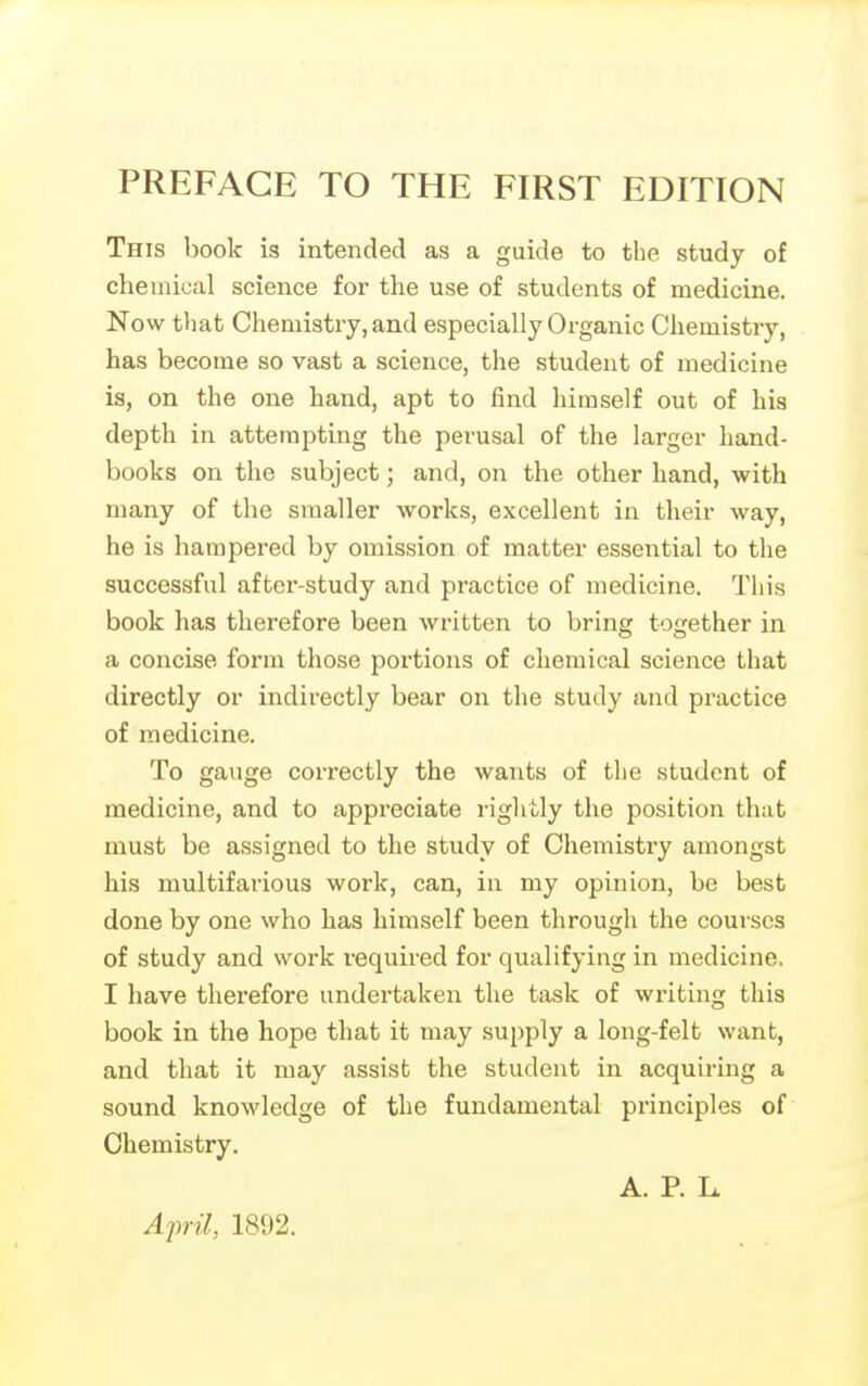 This book is intended as a guide to the study of chemical science for the use of students of medicine. Now that Chemistry, and especially Organic Chemistry, has become so vast a science, the student of medicine is, on the one hand, apt to find himself out of his depth in attempting the perusal of the larger hand- books on the subject; and, on the other hand, with many of the smaller works, excellent in their way, he is hampered by omission of matter essential to the successful after-study and practice of medicine. This book has therefore been written to bring together in a concise form those portions of chemical science that directly or indirectly bear on the study and practice of medicine. To gauge correctly the wants of the student of medicine, and to appreciate rightly the position that must be assigned to the study of Chemistry amongst his multifarious work, can, in my opinion, be best done by one who has himself been through the courses of study and work required for qualifying in medicine. I have therefore undertaken the task of writing this book in the hope that it may supply a long-felt want, and that it may assist the student in acquiring a sound knowledge of the fundamental principles of Chemistry. A. P. L. April, 1892.