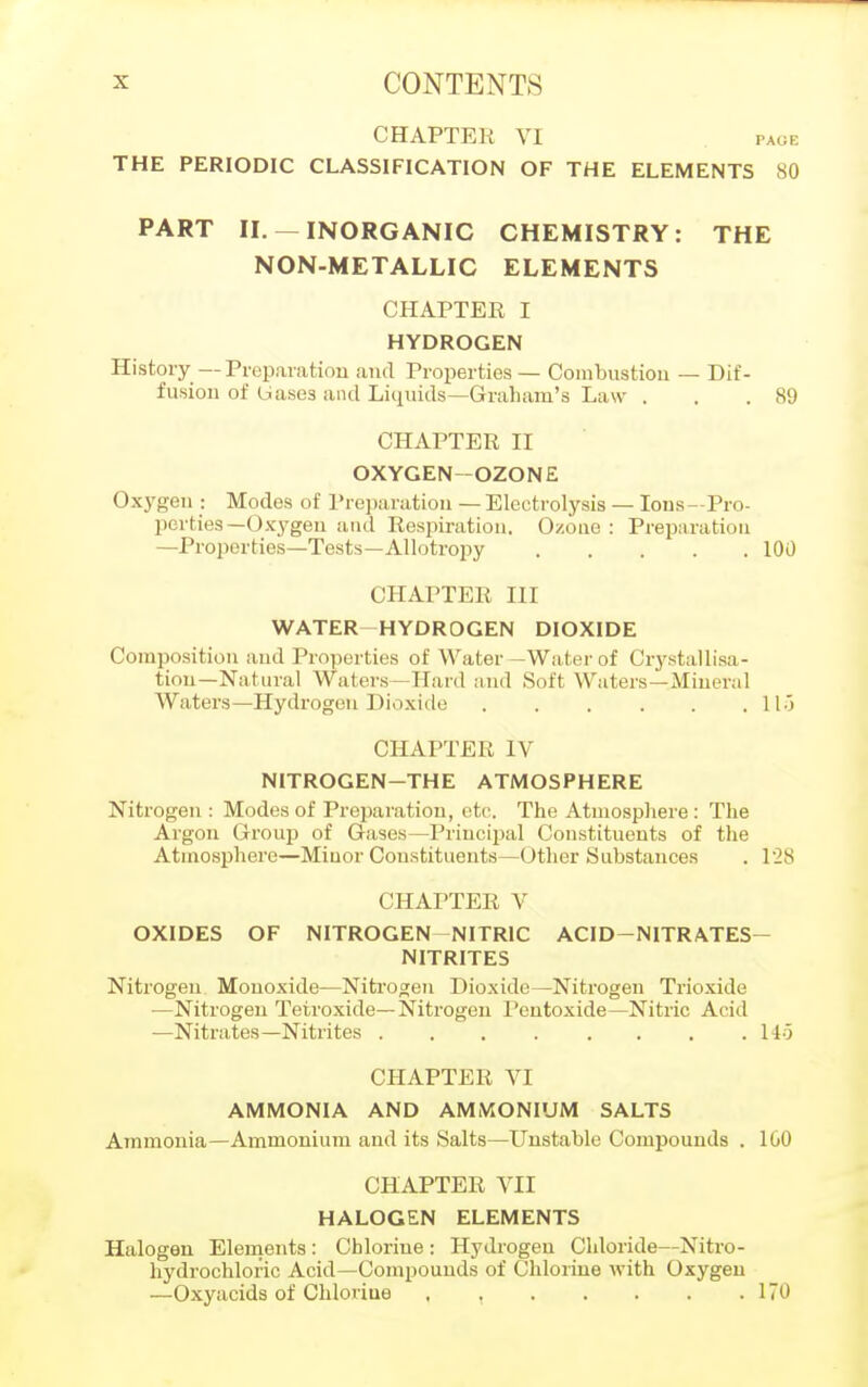 CHAPTER VI PAGE THE PERIODIC CLASSIFICATION OF THE ELEMENTS 80 PART II. —INORGANIC CHEMISTRY: THE NON-METALLIC ELEMENTS CHAPTER I HYDROGEN History—Preparation and Properties— Combustion — Dif- fusion of Uases and Liquids—Graham's Law . . .89 CHAPTER II OXYGEN-OZONE Oxygen : Modes of Preparation — Electrolysis — Ions—Pro- perties—Oxygen and Respiration. Ozone: Preparation —Properties—Tests—Allotropy 100 CHAPTER III WATER HYDROGEN DIOXIDE Composition and Properties of Water—Water of Crystallisa- tion—Natural Waters—Hard and Soft Waters—Mineral Waters—Hydrogen Dioxide 11) CHAPTER IV NITROGEN-THE ATMOSPHERE Nitrogen : Modes of Preparation, etc. The Atmosphere: The Argon Group of Gases—Principal Constituents of the Atmosphere—Minor Constituents—Other Substances . 128 CHAPTER V OXIDES OF NITROGEN-NITRIC ACID—NITRATES- NITRITES Nitrogen Monoxide—Nitrogen Dioxide—Nitrogen Trioxide —Nitrogen Tetroxide—Nitrogen Pentoxide—Nitric Acid —Nitrates—Nitrites 145 CHAPTER VI AMMONIA AND AMMONIUM SALTS Ammonia—Ammonium and its Salts—Unstable Compounds . 100 CHAPTER VII HALOGEN ELEMENTS Halogen Elements : Chlorine : Hydrogen Chloride—Nitro- hydrochloric Acid—Compounds of Chlorine with Oxygen —Oxyacids of Chloriue . , 170