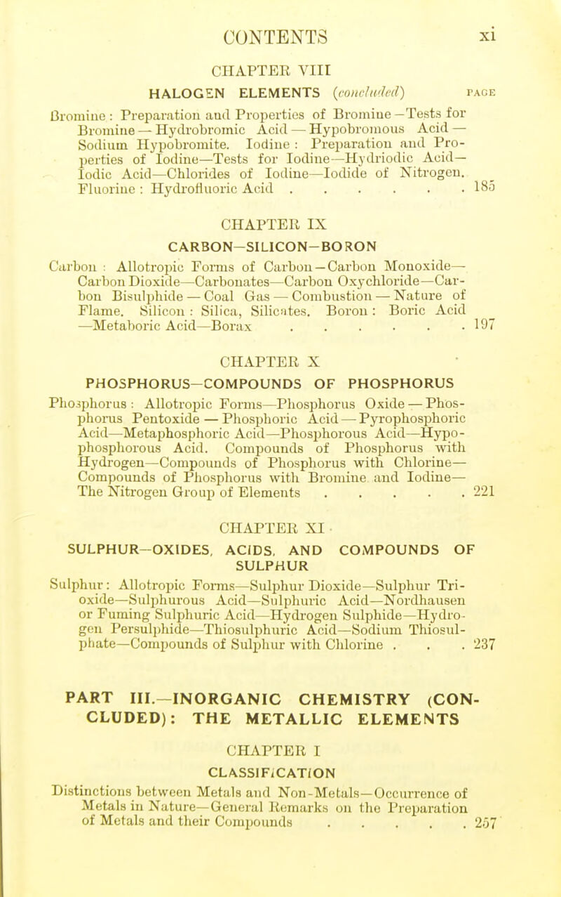 CHAPTER VIII HALOGEN ELEMENTS (concluded) page Bromine: Preparation ami Properties of Bromine—Tests for Bromine — Hydrobromic Acid — Hypobromous Acid — Sodium Hypobromite. Iodine : Preparation and Pro- perties of Iodine—Tests for Iodine—Hydriodic Acid— Iodic Acid—Chlorides of Iodine—Iodide of Nitrogen. Fluorine : Hydrofluoric Acid ...... 18o CHAPTER IX CARBON-SILICON-BORON Carbon : Allotropic Forms of Carbon —Carbon Monoxide- Carbon Dioxide—Carbonates—Carbon Oxychloride—Car- bon Bisulphide — Coal Gas — Combustion — Nature of Flame. Silicon : Silica, Silicsites. Boron : Boric Acid —Metaboric Acid—Borax 197 CHAPTER X PHOSPHORUS-COMPOUNDS OF PHOSPHORUS Phosphorus: Allotropic Forms—Phosphorus Oxide — Phos- phorus Pentoxide — Phosphoric Acid — Pyrophosphoric Acid—Metaphosphoric Acid—Phosphorous Acid—Hypo- phosphorous Acid. Compounds of Phosphorus with Hydrogen—Compounds of Phosphorus with Chlorine— Compounds of Phosphorus with Bromine and Iodine— The Nitrogen Group of Elements 221 CHAPTER XI SULPHUR-OXIDES, ACJDS, AND COMPOUNDS OF SULPHUR Sulphur: Allotropic Forms—Sulphur Dioxide—Sulphur Tri- oxide—Sulphurous Acid—Sulphuric Acid—Nordhausen or Fuming Sulphuric Acid—Hydrogen Sulphide—Hydro- gen Persulphide—Thiosulphuric Acid—Sodium Thiosul- phate—Compounds of Sulphur with Chlorine . . . 237 PART III—INORGANIC CHEMISTRY (CON- CLUDED): THE METALLIC ELEMENTS CHAPTER I CLASSIFICATION Distinctions between Metals and Non-Metals—Occurrence of Metals in Nature—General Remarks on the Preparation of Metals and their Compounds 2o7