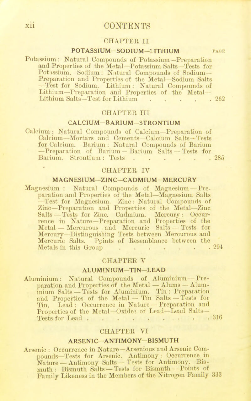 CHAPTER II POTASSIUM —SODIUM—LITHIUM page Potassium : Natural Compounds of Potassium — Preparation and Properties of the Metal—Potassium Salts—Tests for Potassium. Sodium: Natural Compounds of Sodium- Preparation and Properties of the Metal —Sodium Salts —Test for Sodium. Lithium : Natural Compounds of Lithium—Preparation and Properties of the Metal— Lithium Salts—Test for Lithium 2G2 CHAPTER III CALCIUM BARIUM—STRONTIUM (allium; Natural Compounds of Calcium—Preparation of Calcium—Mortars and Cements—Calcium Salts^-Tests for Calcium. Barium: Natural Compounds of Barium —Preparation of Barium — Barium Salts—Tests for Barium. Strontium : Tests 285 CHAPTER IV MAGNESIUM—ZINC—CADMIUM -MERCURY Magnesium : Natural Compounds of Magnesium — Pre- paration and Properties of the Metal—Magnesium Salts —Test for Magnesium, Ziuc : Natural Compounds of Zinc—Preparation and Properties of the Metal—Ziuc Salts—Tests for Zinc. Cadmium. Mercury: Occur- rence in Nature—Preparation and Properties of the Metal — Mercurous and Mercuric Salts — Tests for Mercury—Distinguishing Tests between Mercurous and Mercuric Salts. Ppints of Resemblance between the Metals in this Group 29i CHAPTER V ALUMINIUM—TIN—LEAD Aluminium: Natural Compounds of Aluminium — Pre- paration and Properties of the Metal — Alums — Alum- inium Salts—Tests for Aluminium. Tin: Preparation and Properties of the Metal — Tin Salts — Tests for Tiu. Lead: Occurrence in Nature — Preparation and Properties of the Metal-Oxides of Lead—Lead Salts — Tests for Lead . . . .316 CHAPTER VI ARSENIC-ANTIMONY-BISMUTH Arsenic : Occurrence in Nature—Arseuious and Arsenic Com- pounds—Tests for Arsenic. Antimony: Occurrence in Nature — Antimony Salts — Tests for Antimony. Bis- muth: Bismuth Salts —Tests for Bismuth--Points of Family Likeness in the Members of the Nitrogen Family 333