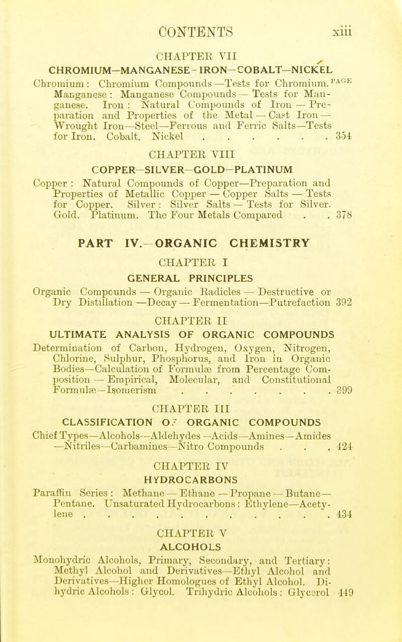 CHAPTER VII CHROMIUM-MANGANESE-IRON-COBALT—NICKEL Chromium : Chromium Compounds —Tests for Chromium. r'AGE Manganese: Manganese Compounds—Tests for Man- ganese. Iron : Natural Compounds of Iron — Pre- paration and Properties of the Metal — Ca.=t Iron — Wrought Iron—Steel—Ferrous and Ferric Salts—Tests for Iron. Cobalt. Nickel 354 CHAPTER VIII COPPER—SILVER—GOLD-PLATINUM Cop25er : Natural Compounds of Copper—Preparation and Properties of Metallic Copper — Copper Salts — Tests for Copper. Silver : Silver Salts — Tests for Silver. Gold. Platinum. The Four Metals Compared . . 37S PART IV.—ORGANIC CHEMISTRY CHAPTER I GENERAL PRINCIPLES Organic Compounds — Organic Radicles — Destructive or Dry Distillation—Decay—Fermentation—Putrefaction 392 CHAPTER II ULTIMATE ANALYSIS OF ORGANIC COMPOUNDS Determination of Carbon, Hydrogen, Oxygen, Nitrogen, Chlorine, Sulphur, Phosphorus, and Iron in Organic Bodies—Calculation of Formula? from Percentage Com- position — Empirical, Molecular, and Constitutional Formula}—Isomerism . . . . . . .399 CHAPTER III CLASSIFICATION 0 7 ORGANIC COMPOUNDS Chief Types—Alcohols—Aldehydes —Acids—Amines—Amides —Nitriles—Carbamiues—Nitro Compounds . . . 424 CHAPTER IV HYDROCARBONS Paraffin Series: Methane — Ethane — Propane — Butane— Pcntane. Unsaturated Hydrocarbons: Ethylene—Acety- lene 434 CHAPTER V ALCOHOLS Mouohydric Alcohols, Primary, Secondary, and Tertiary: Methyl Alcohol and Derivatives—Ethyl Alcohol and Derivatives—Higher Homologies of Ethyl Alcohol. Di- hydric Alcohols : Glycol. Trihydric Alcohols : Glycerol 119