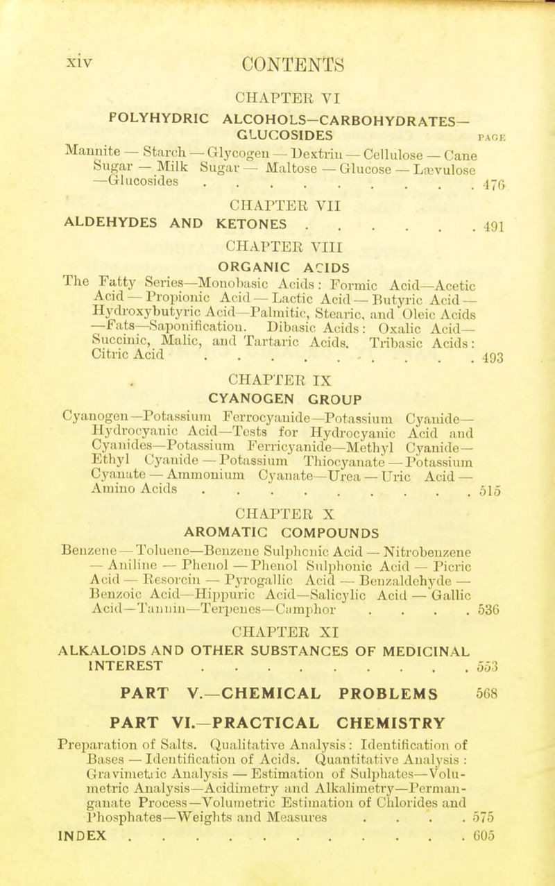 CHAPTER VI FOLYHYDRIC ALCOHOLS-CARBOHYDRATES- GLUCOSIDES page Mannite — Starch — Glycogen — Dextrin — Cellulose — Cane Sugar — Milk Sugar — Maltose — Glucose — Lcevulose —Glucosides . . . , 47^ CHAPTER VII ALDEHYDES AND KETONES 401 CHAPTER VIII ORGANIC ACIDS The Fatty Scries—Monobasic Acids: Formic Acid—Acetic Acid — Propionic Acid — Lactic Acid — Butyric Acid — Hydroxybutyric Acid—Palmitic, Stearic, and Oleic Acids —Fats—Saponification. Dibasic Acids: Oxalic Acid— Succinic, Malic, and Tartaric Acids. Tribasic Acids: Citric Acid _ _ m 493 CHAPTER IX CYANOGEN GROUP Cyanogen—Potassium Ferrocyanide—Potassium Cyanide- Hydrocyanic Acid—Tests for Hydrocyanic Acid and Cyanides—Potassium Ferricyanide—Methyl Cyanide — Ethyl Cyanide — Potassium Thiocyanate — Potassium Cyanate — Ammonium Cyauate—Urea — Uric Acid — Amino Acids 515 CHAPTER X AROMATIC COMPOUNDS Benzene — Toluene—Benzene Sulpbcnic Acid — Nitrobenzene - Aniline — Phenol —Phenol Sulpbonic Acid — Picric Acid — Resorcin — Pyrogallic Acid — Benzaldehyde — Benzoic Acid—Hippnric Acid—Salicylic Acid — Gallic Acid—Tannin—Terpenes— Camphor .... 536 CHAPTER XI ALKALOIDS AND OTHER SUBSTANCES OF MEDICINAL INTEREST 553 PART V.—CHEMICAL PROBLEMS 568 PART VI.—PRACTICAL CHEMISTRY Preparation of Salts. Qualitative Analysis: Identification of Bases — Identification of Acids. Quantitative Analysis : Gravimetric Analysis — Estimation of Sulphates—Volu- metric Analysis—Acidimetry and Alkalimetry—Perman- ganate Process—Volumetric Estimation of Chlorides aud Phosphates—Weights and Measures .... 575 INDEX 605