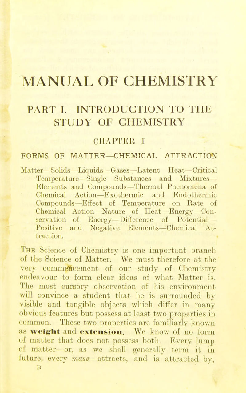 MANUAL OF CHEMISTRY PART L—INTRODUCTION TO THE STUDY OF CHEMISTRY CHAPTER I FORMS OF MATTER—CHEMICAL ATTRACTION Matter—Solids—Liquids—Gases—Latent Heat—Critical Temperature—Single Substances and Mixtures— Elements and Compounds—Thermal Phenomena of Chemical Action—Exothermic and Endothermic Compounds—Effect of Temperature on Rate of Chemical Action—Nature of Heat—Energy—Con- servation of Energy—Difference of Potential— Positive and Negative Elements—Chemical At- traction. The Science of Chemistry is one important branch of the Science of Matter. We must therefore at the very commencement of our study of Chemistry endeavour to form clear ideas of what Matter is. The most cursory observation of his environment will convince a student that he is surrounded by visible and tangible objects which differ in many obvious features but possess at least two properties in common. These two properties are familiarly known as weight and extension. We know of no form of matter that does not possess both. Every lump of matter—or, as we shall generally term it, in future, every mass—attracts, and is attracted by, B