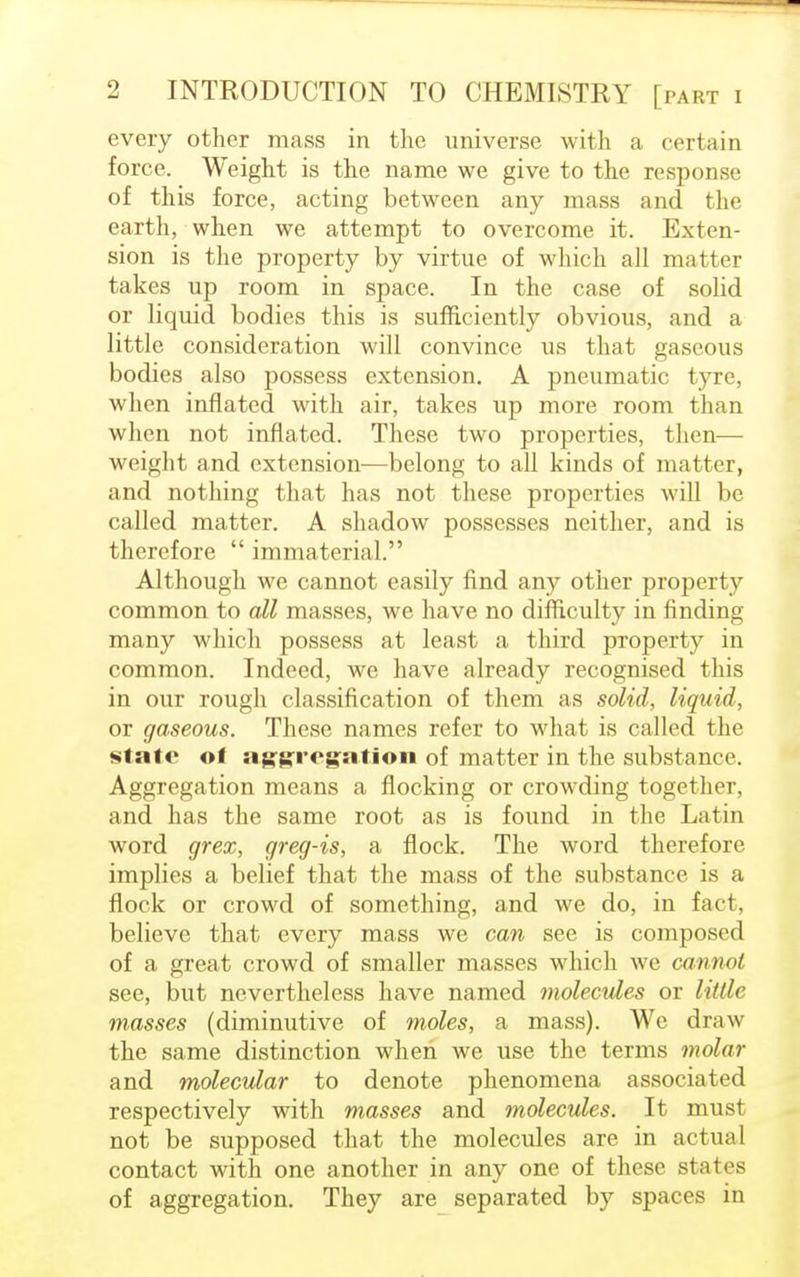 every other mass in the universe with a certain force, Weight is the name we give to the response of this force, acting between any mass and the earth, when we attempt to overcome it. Exten- sion is the property by virtue of which all matter takes up room in space. In the case of solid or liquid bodies this is sufficiently obvious, and a little consideration will convince us that gaseous bodies also possess extension. A pneumatic tyre, when inflated with air, takes up more room than when not inflated. These two properties, then— weight and extension—belong to all kinds of matter, and nothing that has not these properties will be called matter. A shadow possesses neither, and is therefore  immaterial. Although we cannot easily find any other property common to all masses, we have no difficulty in finding many which possess at least a third property in common. Indeed, we have already recognised this in our rough classification of them as solid, liquid, or gaseous. These names refer to what is called the state ot aggregation of matter in the substance. Aggregation means a flocking or crowding together, and has the same root as is found in the Latin word grex, greg-is, a flock. The word therefore implies a belief that the mass of the substance is a flock or crowd of something, and we do, in fact, believe that every mass we can see is composed of a great crowd of smaller masses which we cannot see, but nevertheless have named molecules or little masses (diminutive of moles, a mass). We draw the same distinction when we use the terms molar and molecular to denote phenomena associated respectively with masses and molecules. It must not be supposed that the molecules are in actual contact with one another in any one of these states of aggregation. They are separated by spaces in