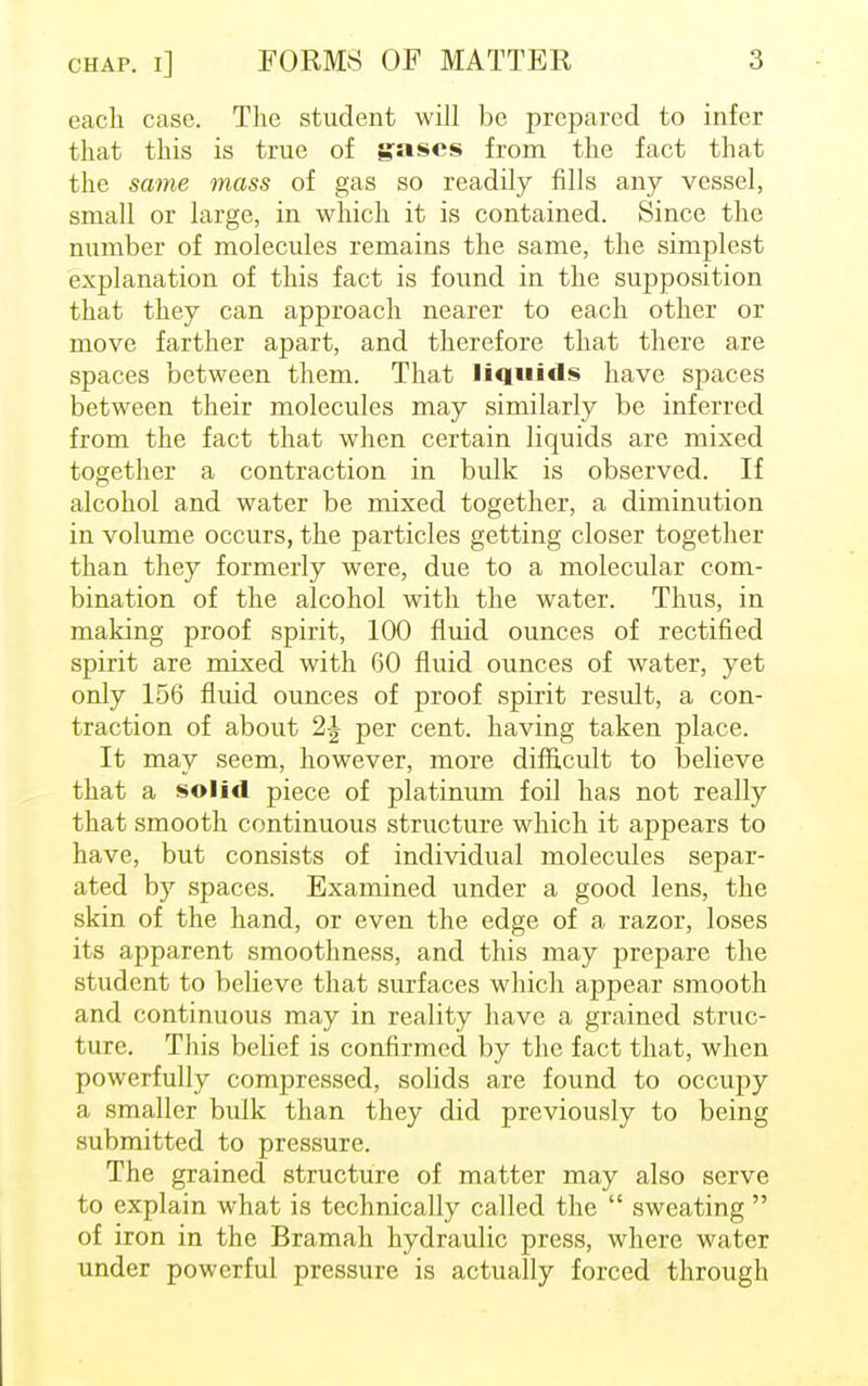 each case. The student will be prepared to infer that this is true of gases from the fact that the same mass of gas so readily fills any vessel, small or large, in which it is contained. Since the number of molecules remains the same, the simplest explanation of this fact is found in the supposition that they can approach nearer to each other or move farther apart, and therefore that there are spaces between them. That liquids have spaces between their molecules may similarly be inferred from the fact that when certain liquids are mixed together a contraction in bulk is observed. If alcohol and water be mixed together, a diminution in volume occurs, the particles getting closer together than they formerly were, due to a molecular com- bination of the alcohol with the water. Thus, in making proof spirit, 100 fluid ounces of rectified spirit are mixed with 60 fluid ounces of water, yet only 156 fluid ounces of proof spirit result, a con- traction of about 1\ per cent, having taken place. It may seem, however, more difficult to believe that a solid piece of platinum foil has not really that smooth continuous structure which it appears to have, but consists of individual molecules separ- ated by spaces. Examined under a good lens, the skin of the hand, or even the edge of a razor, loses its apparent smoothness, and this may prepare the student to believe that surfaces which appear smooth and continuous may in reality have a grained struc- ture. This belief is confirmed by the fact that, when powerfully compressed, solids are found to occupy a smaller bulk than they did previously to being submitted to pressure. The grained structure of matter may also serve to explain what is technically called the  sweating  of iron in the Bramah hydraulic press, where water under powerful pressure is actually forced through