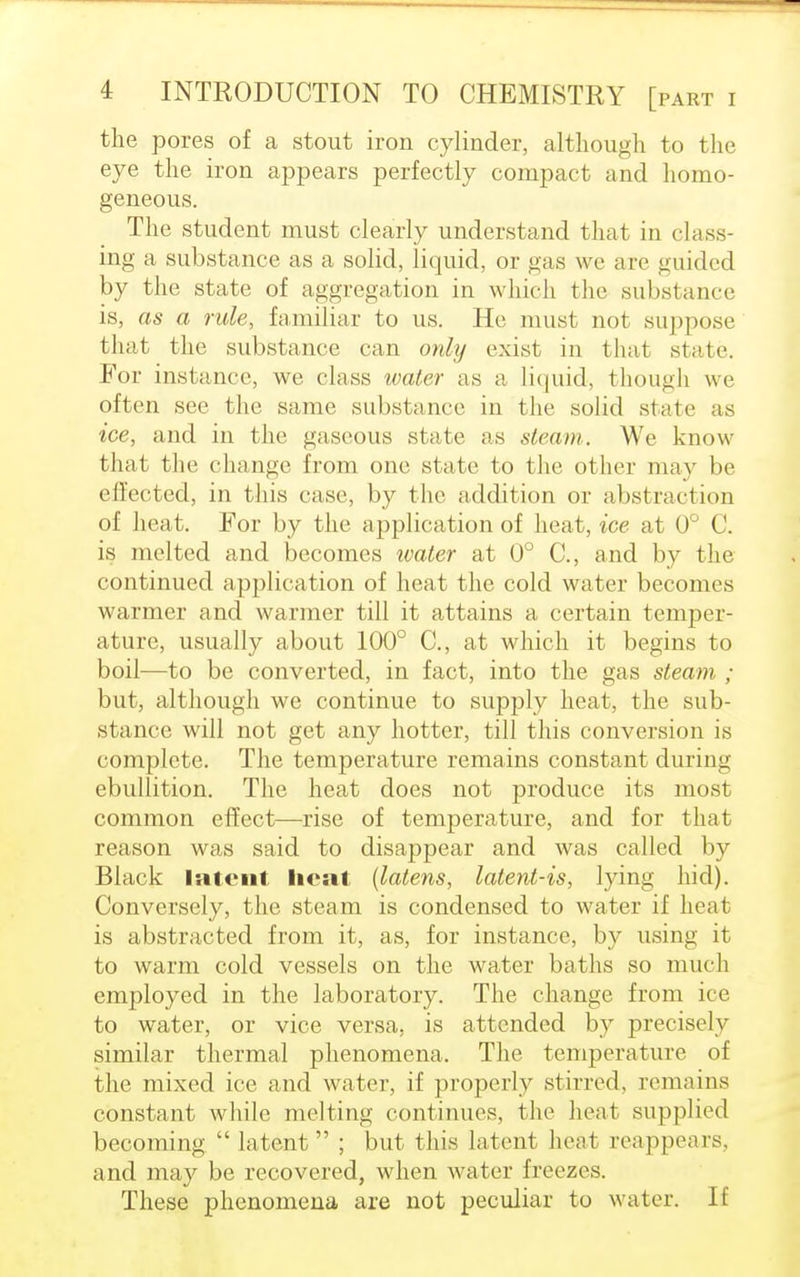 the pores of a stout iron cylinder, although to the eye the iron appears perfectly compact and homo- geneous. The student must clearly understand that in class- ing a substance as a solid, liquid, or gas we are guided by the state of aggregation in which the substance is, as a rule, familiar to us. He must not suppose that the substance can only exist in that state For instance, we class water as a liquid, though we often see the same substance in the solid state as ice, and in the gaseous state as steam. We know that the change from one state to the other may be effected, in this case, by the addition or abstraction of heat. For by the application of heat, ice at 0° C. is melted and becomes ivater at 0° C, and by the continued application of heat the cold water becomes warmer and warmer till it attains a certain temper- ature, usually about 100° C, at which it begins to boil—to be converted, in fact, into the gas steam ; but, although we continue to supply heat, the sub- stance will not get any hotter, till this conversion is complete. The temperature remains constant during ebullition. The heat does not produce its most common effect—rise of temperature, and for that reason was said to disappear and was called by Black Intent licnt (latens, latent-is, lying hid). Conversely, the steam is condensed to water if heat is abstracted from it, as, for instance, by using it to warm cold vessels on the water baths so much employed in the laboratory. The change from ice to water, or vice versa, is attended by precisely similar thermal phenomena. The temperature of the mixed ice and water, if properly stirred, remains constant while melting continues, the heat supplied becoming  latent  ; but this latent heal reappears, and may be recovered, when water freezes. These phenomena are not peculiar to water. If