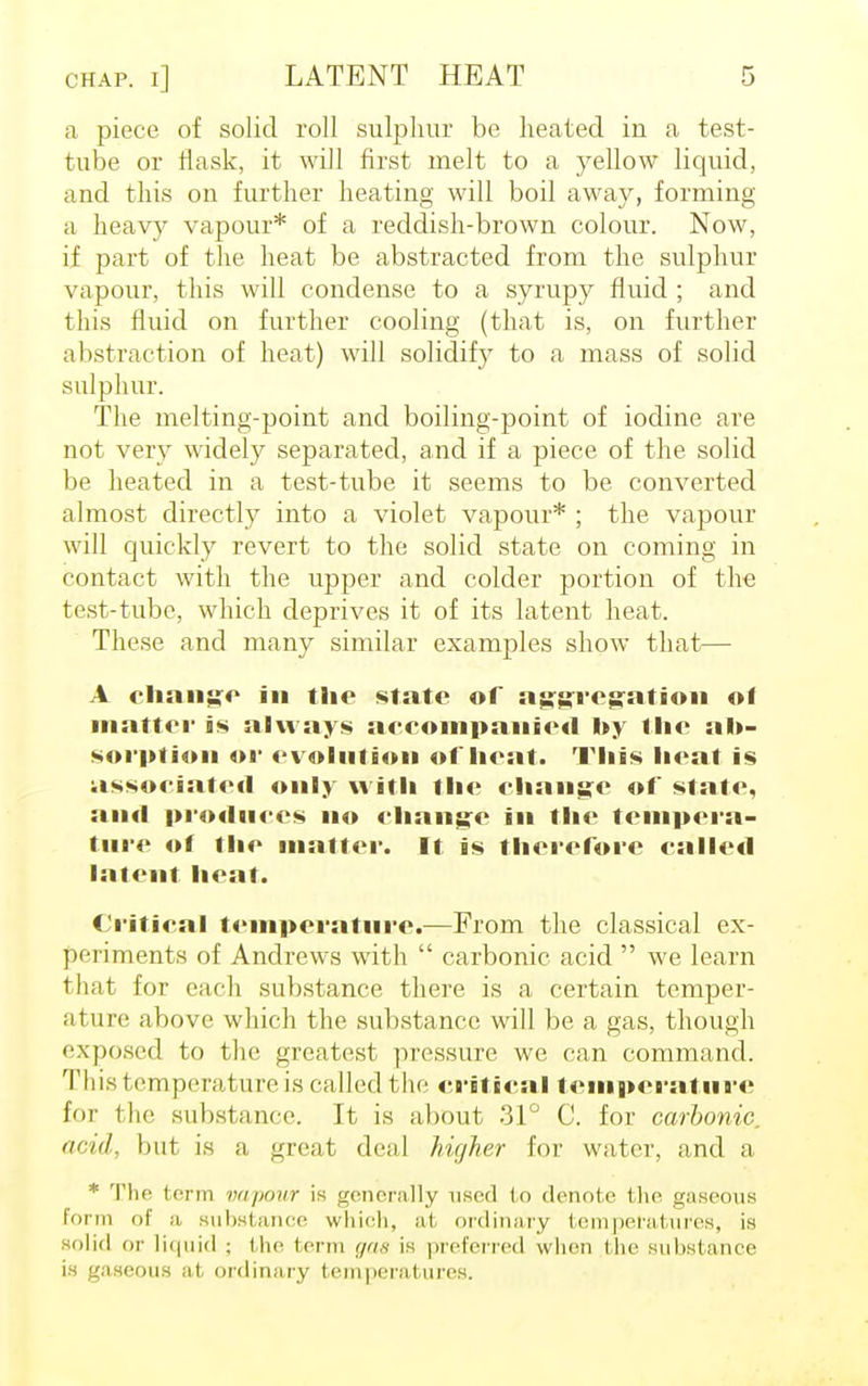 a piece of solid roll sulphur be heated in a test- tube or flask, it will first melt to a yellow liquid, and this on further heating will boil away, forming a heavy vapour* of a reddish-brown colour. Now, if part of the heat be abstracted from the sulphur vapour, this will condense to a syrupy fluid ; and this fluid on further cooling (that is, on further abstraction of heat) will solidify to a mass of solid sulphur. The melting-point and boiling-point of iodine are not very widely separated, and if a piece of the solid be heated in a test-tube it seems to be converted almost directly into a violet vapour* ; the vapour will quickly revert to the solid state on coming in contact with the upper and colder portion of the test-tube, which deprives it of its latent heat. These and many similar examples show that— A change in the state of aggregation of matter is always accompanied by the ab- sorption or evolution of heat. This heat is associated only with the change of state, and produces no change in the tempera- ture of the matter. It is therefore called latent heat. Critical temperature.—From the classical ex- periments of Andrews with  carbonic acid  we learn that for each substance there is a certain temper- ature above which the substance will be a gas, though exposed to the greatest pressure we can command. This temperature is called the critical temperature for the substance. It is about 31° C. for carbonic, acid, but is a great deal hie/her for water, and a * The term vapour is generally used to denote the gaseous form of a substance which, at ordinary temperatures, is solid or liquid ; the term gaa is preferred when the substance is gaseous at ordinary temperatures.