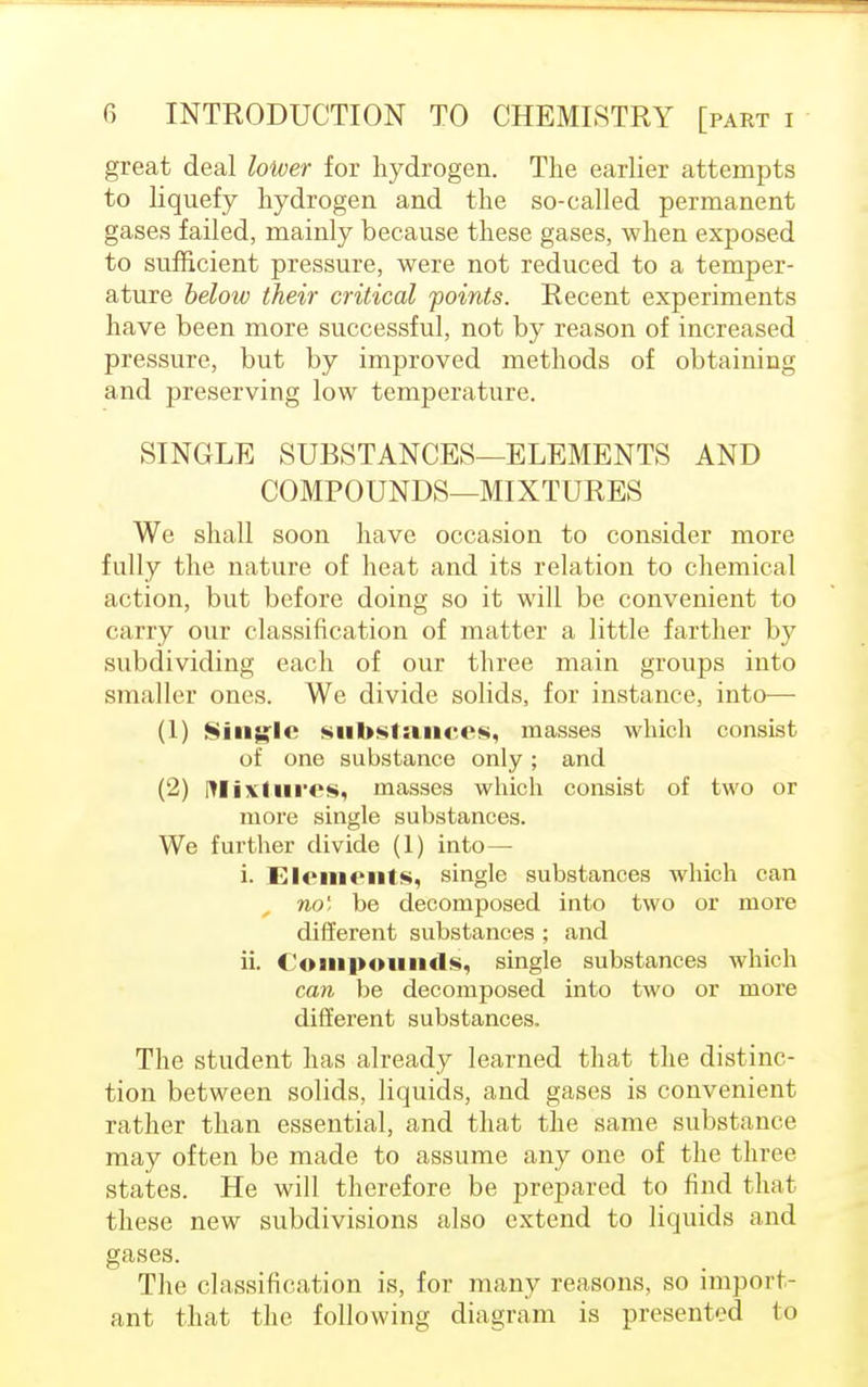 great deal lower for hydrogen. The earlier attempts to liquefy hydrogen and the so-called permanent gases failed, mainly because these gases, when exposed to sufficient pressure, were not reduced to a temper- ature below their critical joints. Recent experiments have been more successful, not by reason of increased pressure, but by improved methods of obtaining and preserving low temperature. SINGLE SUBSTANCES—ELEMENTS AND COMPOUNDS—MIXTURES We shall soon have occasion to consider more fully the nature of heat and its relation to chemical action, but before doing so it will be convenient to carry our classification of matter a little farther by subdividing each of our three main groups into smaller ones. We divide solids, for instance, into—■ (1) Single substances, masses which consist of one substance only; and (2) Mixtures, masses which consist of two or more single substances. We further divide (1) into— i. Elements, single substances which can no1, be decomposed into two or more different substances ; and ii. Compounds, single substances which can be decomposed into two or more different substances. The student has already learned that the distinc- tion between solids, liquids, and gases is convenient rather than essential, and that the same substance may often be made to assume any one of the three states. He will therefore be prepared to find that these new subdivisions also extend to liquids and gases. The classification is, for many reasons, so import- ant that the following diagram is presented to