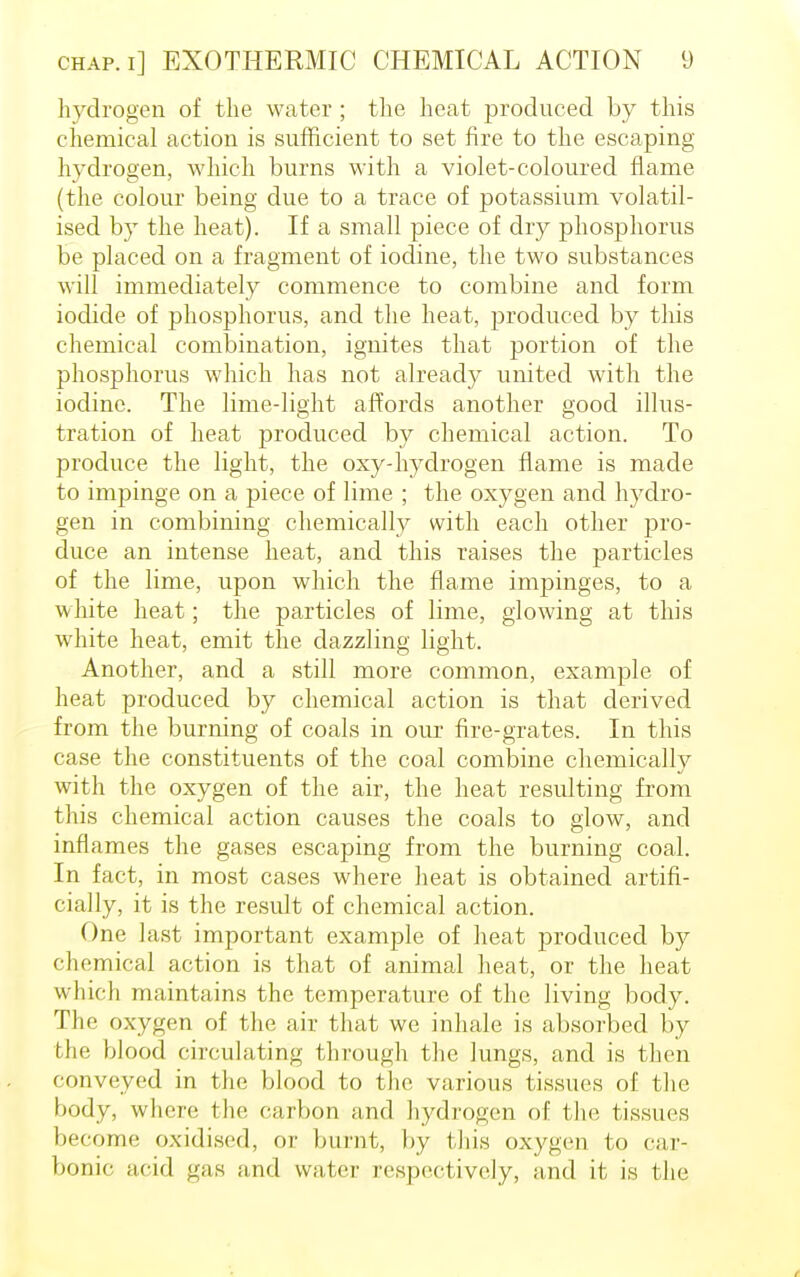 hydrogen of the water ; the heat produced by this chemical action is sufficient to set fire to the escaping hydrogen, which burns with a violet-coloured flame (the colour being due to a trace of potassium volatil- ised by the heat). If a small piece of dry phosphorus be placed on a fragment of iodine, the two substances will immediately commence to combine and form iodide of phosphorus, and the heat, produced by this chemical combination, ignites that portion of the phosphorus which has not already united with the iodine. The lime-light affords another good illus- tration of heat produced by chemical action. To produce the light, the oxy-hydrogen flame is made to impinge on a piece of lime ; the oxygen and hydro- gen in combining chemically with each other pro- duce an intense heat, and this raises the particles of the lime, upon which the flame impinges, to a white heat; the particles of lime, glowing at this white heat, emit the dazzling light. Another, and a still more common, example of heat produced by chemical action is that derived from the burning of coals in our fire-grates. In this case the constituents of the coal combine chemically with the oxygen of the air, the heat resulting from this chemical action causes the coals to glow, and inflames the gases escaping from the burning coal. In fact, in most cases where heat is obtained artifi- cially, it is the result of chemical action. One last important example of heat produced by chemical action is that of animal heat, or the heat which maintains the temperature of the living body. The oxygen of the air that we inhale is absorbed by the blood circulating through the lungs, and is then conveyed in the blood to the various tissues of the body, where the carbon and hydrogen of the tissues become oxidised, or burnt, by this oxygen to car- bonic acid gas and water [respectively, and it is the