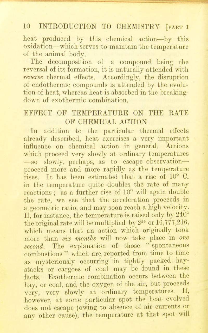 heat produced by this chemical action—by this oxidation—which serves to maintain the temperature of the animal body. The decomposition of a compound being the reversal of its formation, it is naturally attended with reverse thermal effects. Accordingly, the disruption of endothermic compounds is attended by the evolu- tion of heat, whereas heat is absorbed in the breaking- down of exothermic combination. EFFECT OF TEMPERATURE ON THE RATE OF CHEMICAL ACTION In addition to the particular thermal effects already described, heat exercises a very important influence on chemical action in general. Actions which proceed very slowly at ordinary temperatures —so slowly, perhaps, as to escape observation— proceed more and more rapidly as the temperature rises. It has been estimated that a rise of 10° C. in the temperature quite doubles the rate of many reactions ; as a further rise of 10° will again double the rate, we see that the acceleration proceeds in a geometric ratio, and may soon reach a high velocity. If, for instance, the temperature is raised only by 240° the original rate will be multiplied by22 t or 16,777,21(3, which means that an action which originally took more than six months will now take place in one second. The explanation of those  spontaneous combustions  which are reported from time to time as mysteriously occurring in tightly packed hay- stacks or cargoes of coal may be found in these facts. Exothermic combination occurs between the hay, or coal, and the oxygen of the air, but proceeds very, very slowly at ordinary temperatures. If, however, at some particular spot the heat evolved does not escape (owing to absence of air currents or any other cause), the temperature at that spot will