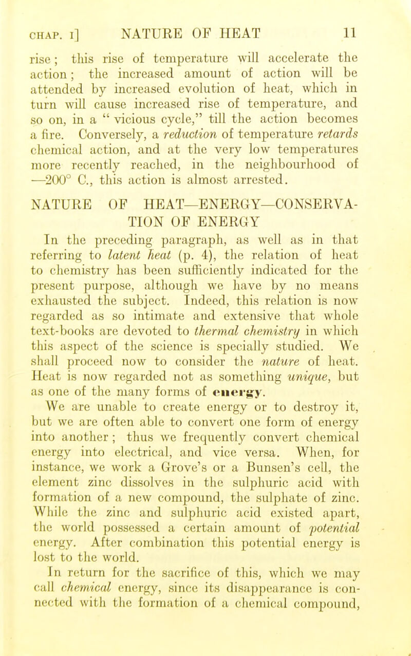 rise; this rise of temperature will accelerate the action; the increased amount of action will be attended by increased evolution of heat, which in turn will cause increased rise of temperature, and so on, in a  vicious cycle, till the action becomes a fire. Conversely, a reduction of temperature retards chemical action, and at the very low temperatures more recently reached, in the neighbourhood of —200° C, this action is almost arrested. NATURE OF HEAT—ENERGY—CONSERVA- TION OF ENERGY In the preceding paragraph, as well as in that referring to latent heat (p. 4), the relation of heat to chemistry has been sufficiently indicated for the present purpose, although we have by no means exhausted the subject. Indeed, this relation is now regarded as so intimate and extensive that whole text-books are devoted to thermal chemistry in which this aspect of the science is specially studied. We shall proceed now to consider the nature of heat. Heat is now regarded not as something unique, but as one of the many forms of energy. We are unable to create energy or to destroy it, but we are often able to convert one form of energy into another ; thus we frequently convert chemical energy into electrical, and vice versa. When, for instance, we work a Grove's or a Bunsen's cell, the element zinc dissolves in the sulphuric acid with formation of a new compound, the sulphate of zinc. While the zinc and sulphuric acid existed apart, the world possessed a certain amount of potential energy. After combination this potential energy is lost to the world. In return for the sacrifice of this, which we may < ;i|] chemical energy, since its disappearance is con- nected with the formation of a chemical compound,