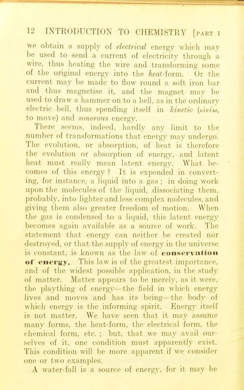 we obtain a supply of electrical energy which may be used to send a current of electricity through a wire, thus heating the wire and transforming some of the original energy into the ^ea£-form. Or the current may be made to flow round a soft iron bar and thus magnetise it, and the magnet may be used to draw a hammer on to a bell, as in the ordinary electric boll, thus spending itself in kinetic (iciviio, to move) and sonorous energy. There seems, indeed, hardly any limit to the number of transformations (hat energy may undergo. The evolution, or absorption, of heat is therefore (lie evolution or absorption of energy, and latent heat must really mean latent energy. What be- comes of this energy ? It is expended in convert- ing, for instance, a liquid into a gas ; in doing work upon the molecules of the liquid, dissociating them, probably, into lighter and less complex molecules, and giving tlieni also greater freedom of motion. When (lie gas is condensed to a liquid, this latent energy becomes again available as a source of work. The statement that energy can neither be created nor destroyed, or that the supply of energy in the universe is constant, is known as the law of conservation of energy. This law is of the greatest importance, and of the widest possible application, in the study of matter. Matter appears to be merely, as it were, the plaything of energy—the field in which energy lives and moves and has its beings—the body of which energy is the informing spirit. Energy itself is not matter. We have seen that it may assume many forms, the heat-form, the electrical form, the chemical form, etc. ; but, that we may avail our- selves of it, one condition must apparently exist. This condition will be more apparent if we consider one or two examples. A water-fall is a source of energy, for it may be