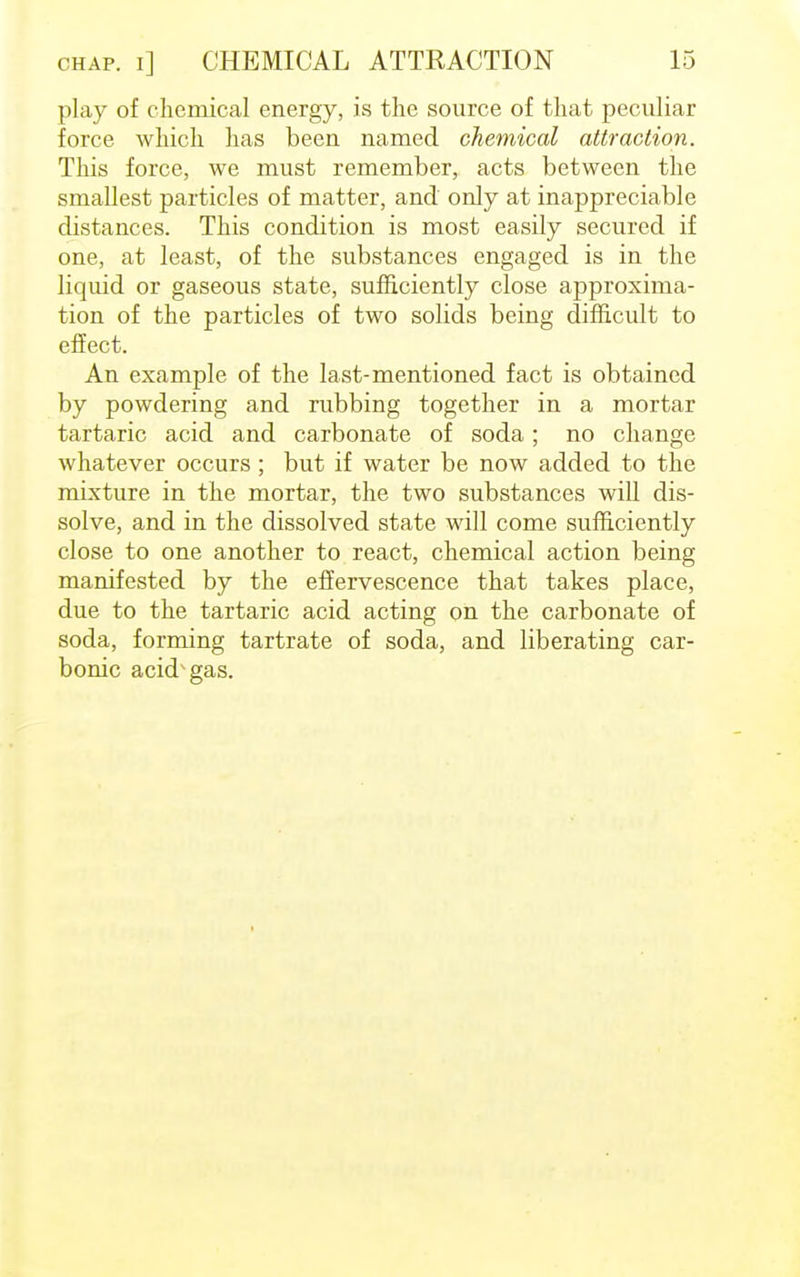 play of chemical energy, is the source of that peculiar force which has been named chemical attraction. This force, we must remember, acts between the smallest particles of matter, and only at inappreciable distances. This condition is most easily secured if one, at least, of the substances engaged is in the liquid or gaseous state, sufficiently close approxima- tion of the particles of two solids being difficult to effect. An example of the last-mentioned fact is obtained by powdering and rubbing together in a mortar tartaric acid and carbonate of soda; no change whatever occurs; but if water be now added to the mixture in the mortar, the two substances will dis- solve, and in the dissolved state will come sufficiently close to one another to react, chemical action being manifested by the effervescence that takes place, due to the tartaric acid acting on the carbonate of soda, forming tartrate of soda, and liberating car- bonic acid^gas.
