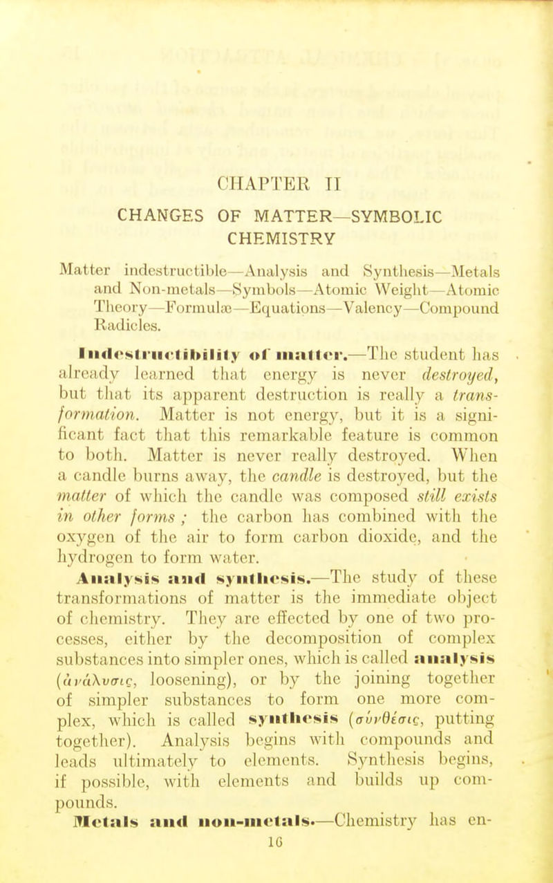 CHAPTER II CHANGES OF MATTER—SYMBOLIC CHEMISTRY Matter indestructible—Analysis and Synthesis—Metals and Non-metals—Symbols—Atomic Weight—Atomic Theory—Formuhe—Equations—Valency—Compound Radicles. Indestructibility of matter.—The student has already learned that energy is never destroyed, bul that its apparent destruction is really a trans- formation. Matter is not energy, but it is a signi- ficant fact that this remarkable feature is common to both. Matter is never really destroyed. When a candle burns away, the candle is destroyed, but the in a iter of which the candle was composed still exists in other forms ; the carbon has combined with the oxygen of the air to form carbon dioxide, and the hydrogen to form water. Analysis and synthesis.—The study of these transformations of matter is the immediate object of chemistry. They are effected by one of two pro- cesses, either by the decomposition of complex substances into simpler ones, which is called analysis {uvaXvdic, loosening), or by the joining together of simpler substances to form one more com- plex, which is called synthesis (<rvvdiaig, putting together). Analysis begins with compounds and leads ultimately to elements. Synthesis begins, if possible, with elements and builds up com- pounds. Metals and non-metals*—Chemistry has en-