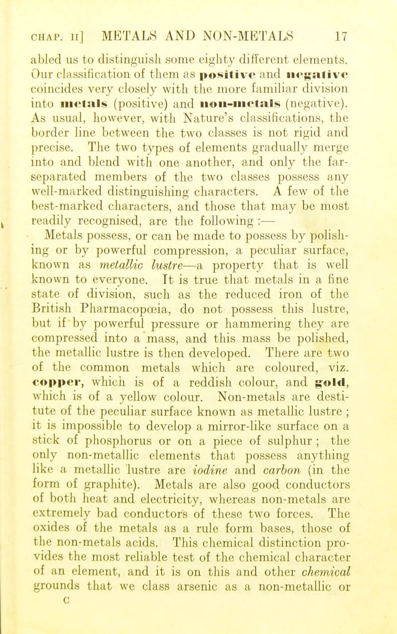 abled us to distinguish some eighty different elements. Our classification of them as positive and negative coincides very closely with the more familiar division into metal* (positive) and non-metal* (negative). As usual, however, with Nature's classifications, the border line between the two classes is not rigid and precise. The two types of elements gradually merge into and blend with one another, and only the far- separated members of the two classes possess any well-marked distinguishing characters. A few of the best-marked characters, and those that may be most readily recognised, are the following :— Metals possess, or can be made to possess by polish- ing or by powerful compression, a peculiar surface, known as metallic lustre—a property that is well known to everyone. Tt is true that metals in a fine state of division, such as the reduced iron of the British Pharmacopoeia, do not possess this lustre, but if by powerful pressure or hammering they are compressed into a mass, and this mass be polished, the metallic lustre is then developed. There are two of the common metals which are coloured, viz. copper, which is of a reddish colour, and gold, which is of a yellow colour. Non-metals are desti- tute of the peculiar surface known as metallic lustre ; it is impossible to develop a mirror-like surface on a stick of phosphorus or on a piece of sulphur ; the only non-metallic elements that possess anything like a metallic lustre are iodine and carbon (in the form of graphite). Metals are also good conductors of both heat and electricity, whereas non-metals are extremely bad conductors of these two forces. The oxides of the metals as a rule form bases, those of the non-metals acids. This chemical distinction pro- vides the most reliable test of the chemical character of an element, and it is on this and other chemical grounds that we class arsenic as a non-metallic or