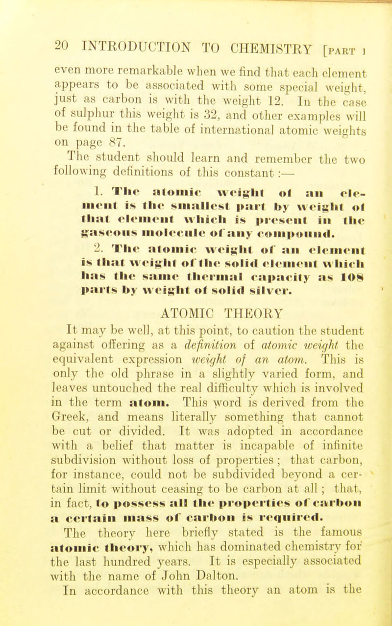 even more remarkable when we find that each element appears to be associated with some special weight, just as carbon is with the weight 12. In the case of sulphur this weight is 32, and other examples will be found in the table of international atomic weights on page 87. The student should learn and remember the two following definitions of this constant:— 1. The atomic weight of an elc- ment is the smallest pari by weight ol thai element which is present in the gaseous molecule of any compound. 2. The atomic weight of an element is that weight of the solid element which lias the same thermal capacity as 108 parts by weight ot solid silver. ATOMIC THEORY It may be well, at this point, to caution the student against offering as a definition of atomic weight, the equivalent expression weight of an atom. This is only the old phrase in a slightly varied form, and leaves untouched the real difficulty which is involved in the term atom. This word is derived from the Greek, and means literally something that cannot be cut or divided. It was adopted in accordance with a belief that matter is incapable of infinite subdivision without loss of properties ; that carbon, for instance, could not be subdivided beyond a cer- tain limit without ceasing to be carbon at all; that, in fact, to possess all the properties of carbon a certain mass of carbon is required. The theory here briefly stated is the famous atomic theory, which has dominated chemistry for' the last hundred years. It is especially associated with the name of John Dalton. In accordance with this theory an atom is the