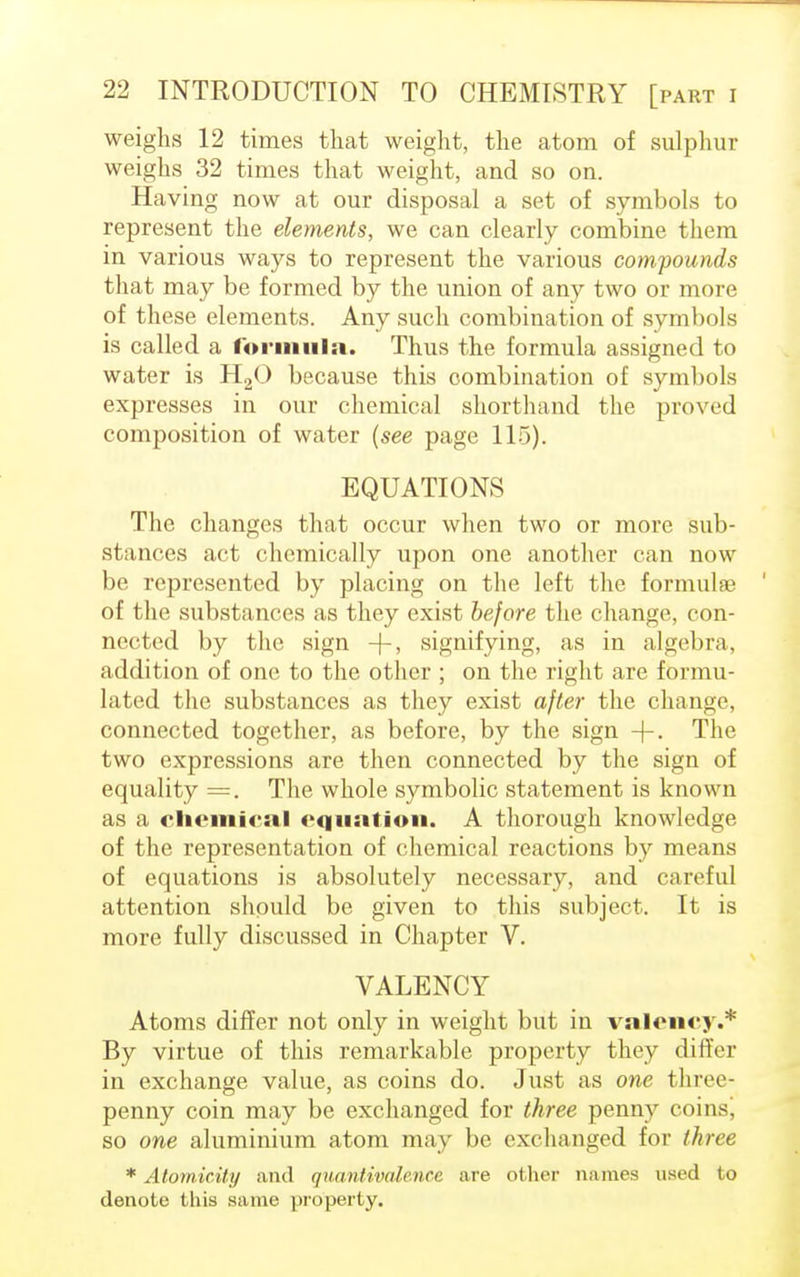 weighs 12 times that weight, the atom of sulphur weighs 32 times that weight, and so on. Having now at our disposal a set of symbols to represent the elements, we can clearly combine them in various ways to represent the various compounds that may be formed by the union of any two or more of these elements. Any such combination of symbols is called a formula. Thus the formula assigned to water is H20 because this combination of symbols expresses in our chemical shorthand the proved composition of water (see page 115). EQUATIONS The changes that occur when two or more sub- stances act chemically upon one another can now be represented by placing on the left the formulae of the substances as they exist before the change, con- nected by the sign -f-, signifying, as in algebra, addition of one to the other ; on the right are formu- lated the substances as they exist after the change, connected together, as before, by the sign -J-. The two expressions are then connected by the sign of equality =. The whole symbolic statement is known as a chemical equation. A thorough knowledge of the representation of chemical reactions by means of equations is absolutely necessary, and careful attention should be given to this subject. It is more fully discussed in Chapter V. VALENCY Atoms differ not only in weight but in valency.* By virtue of this remarkable property they differ in exchange value, as coins do. Just as one three- penny coin may be exchanged for three penny coins, so one aluminium atom may be exchanged for three * Atomicity and quantivalence are other names used to denote this same property.