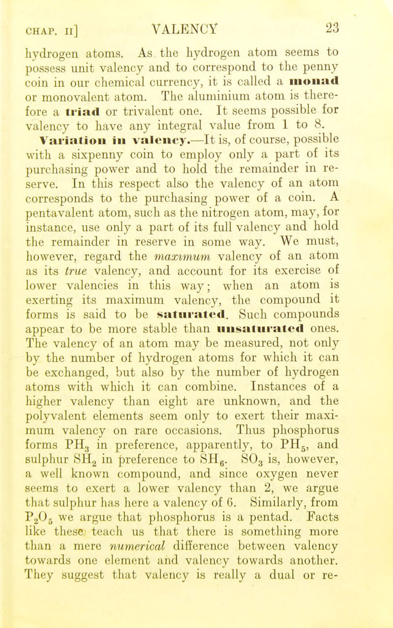 CHAP. Il] hydrogen atoms. As. the hydrogen atom seems to possess unit valency and to correspond to the penny coin in our chemical currency, it is called a monad or monovalent atom. The aluminium atom is there- fore a triad or trivalent one. It seems possible for valency to have any integral value from 1 to 8. Variation in valency.—It is, of course, possible with a sixpenny coin to employ only a part of its purchasing power and to hold the remainder in re- serve. In this respect also the valency of an atom corresponds to the purchasing power of a coin. A pentavalent atom, such as the nitrogen atom, may, for instance, use only a part of its full valency and hold the remainder in reserve in some way. We must, however, regard the maximum valency of an atom as its true valency, and account for its exercise of lower valencies in this way; when an atom is exerting its maximum valency, the compound it forms is said to be saturated. Such compounds appear to be more stable than unsaturated ones. The valency of an atom may be measured, not only by the number of hydrogen atoms for which it can be exchanged, but also by the number of hydrogen atoms with which it can combine. Instances of a higher valency than eight are unknown, and the polyvalent elements seem only to exert their maxi- mum valency on rare occasions. Thus phosphorus forms PH3 in preference, apparently, to PH5, and sulphur SH2 in preference to SH6. S03 is, however, a well known compound, and since oxygen never seems to exert a lower valency than 2, we argue that sulphur has here a valency of 6. Similarly, from P205 we argue that phosphorus is a pentad. Facts like these teach us that there is something more than a mere numerical difference between valency towards one element and valency towards another. They suggest that valency is really a dual or re-