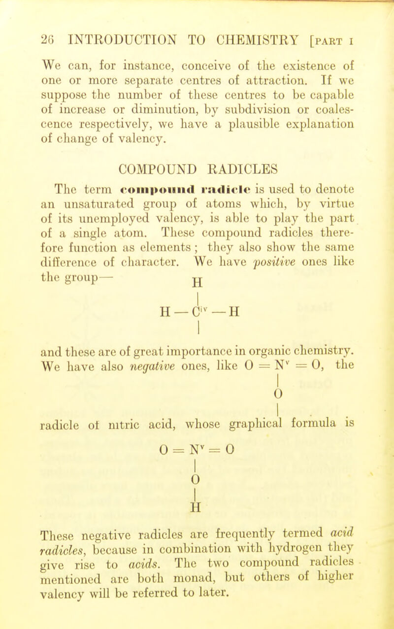 We can, for instance, conceive of the existence of one or more separate centres of attraction. If we suppose the number of these centres to be capable of increase or diminution, by subdivision or coales- cence respectively, we have a plausible explanation of change of valency. COMPOUND RADICLES The term compound radicle is used to denote an unsaturated group of atoms which, by virtue of its unemployed valency, is able to play the part of a single atom. These compound radicles there- fore function as elements ; they also show the same difference of character. We have positive ones like the group— jj I H — Civ — H I and these are of great importance in organic chemistry. We have also negative ones, like 0 = Nv =0, the 0 I radicle of nitric acid, whose graphical formula is 0 = Nv = 0 I 0 These negative radicles are frequently termed acid radicles, because in combination with hydrogen they give rise to acids. The two compound radicles mentioned are both monad, but others of higher valency will be referred to later.