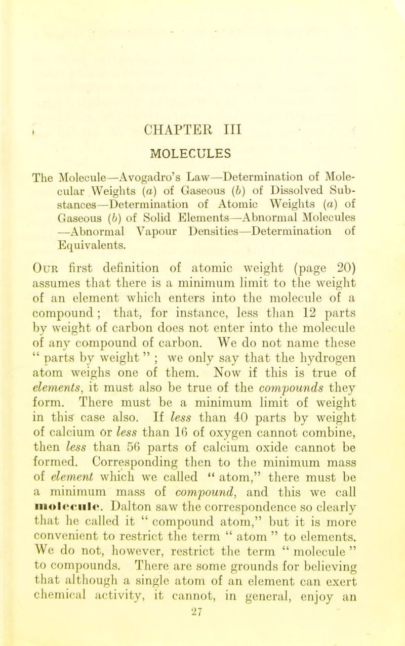 CHAPTER III MOLECULES The Molecule—Avogadro's Law—Determination of Mole- cular Weights (a) of Gaseous (b) of Dissolved Sub- stances—Determination of Atomic Weights (a) of Gaseous (b) of Solid Elements—Abnormal Molecules —Abnormal Vapour Densities—Determination of Equivalents. Our first definition of atomic weight (page 20) assumes that there is a minimum limit to the weight of an element which enters into the molecule of a compound; that, for instance, less than 12 parts by weight of carbon does not enter into the molecule of any compound of carbon. We do not name these  parts by weight ; we only say that the hydrogen atom weighs one of them. Now if this is true of elements, it must also be true of the compounds they form. There must be a minimum limit of weight in this case also. If less than 40 parts by weight of calcium or less than 16 of oxygen cannot combine, then less than 56 parts of calcium oxide cannot be formed. Corresponding then to the minimum mass of element which we called  atom, there must be a minimum mass of compound, and this we call molecule. Dalton saw the correspondence so clearly that he called it  compound atom, but it is more convenient to restrict the term  atom  to elements. We do not, however, restrict the term  molecule  to compounds. There are some grounds for believing that although a single atom of an element can exert chciiiiciil activity, it cannot, in general, enjoy an