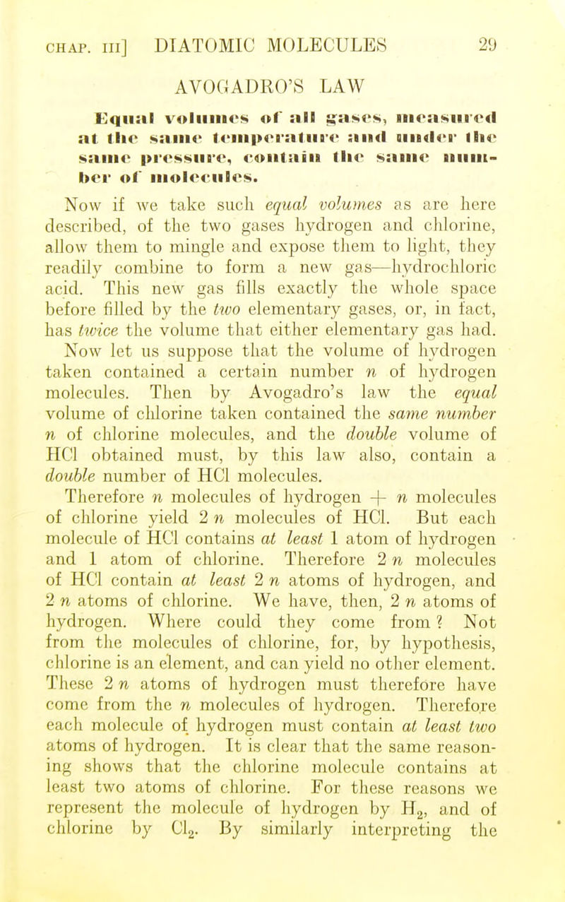 AVOGADRO'S LAW Equal volumes of ail gases, measured at the same temperature and uurier Hie same pressure, eoutaiu tlte same num- ber of molecules. Now if we take such equal volumes as are here described, of the two gases hydrogen and chlorine, allow them to mingle and expose them to light, they readily combine to form a new gas—hydrochloric acid. This new gas fdls exactly the whole space before filled by the two elementary gases, or, in fact, has twice the volume that either elementary gas had. Now let us suppose that the volume of hydrogen taken contained a certain number n of hydrogen molecules. Then by Avogadro's law the equal volume of chlorine taken contained the same number n of chlorine molecules, and the double volume of HC1 obtained must, by this law also, contain a double number of HC1 molecules. Therefore n molecules of hydrogen -(- n molecules of chlorine yield 2 n molecules of HC1. But each molecule of HQ contains at least 1 atom of hydrogen and 1 atom of chlorine. Therefore 2 n molecules of HC1 contain at least 2 n atoms of hydrogen, and 2 n atoms of chlorine. We have, then, 2 n atoms of hydrogen. Where could they come from ? Not from the molecules of chlorine, for, by hypothesis, chlorine is an element, and can yield no other element. These 2 n atoms of hydrogen must therefore have come from the n molecules of hydrogen. Therefore each molecule of hydrogen must contain at least two atoms of hydrogen. It is clear that the same reason- ing shows that the chlorine molecule contains at least two atoms of chlorine. For these reasons we represent the molecule of hydrogen by H2, and of chlorine by Cl2. By similarly interpreting the